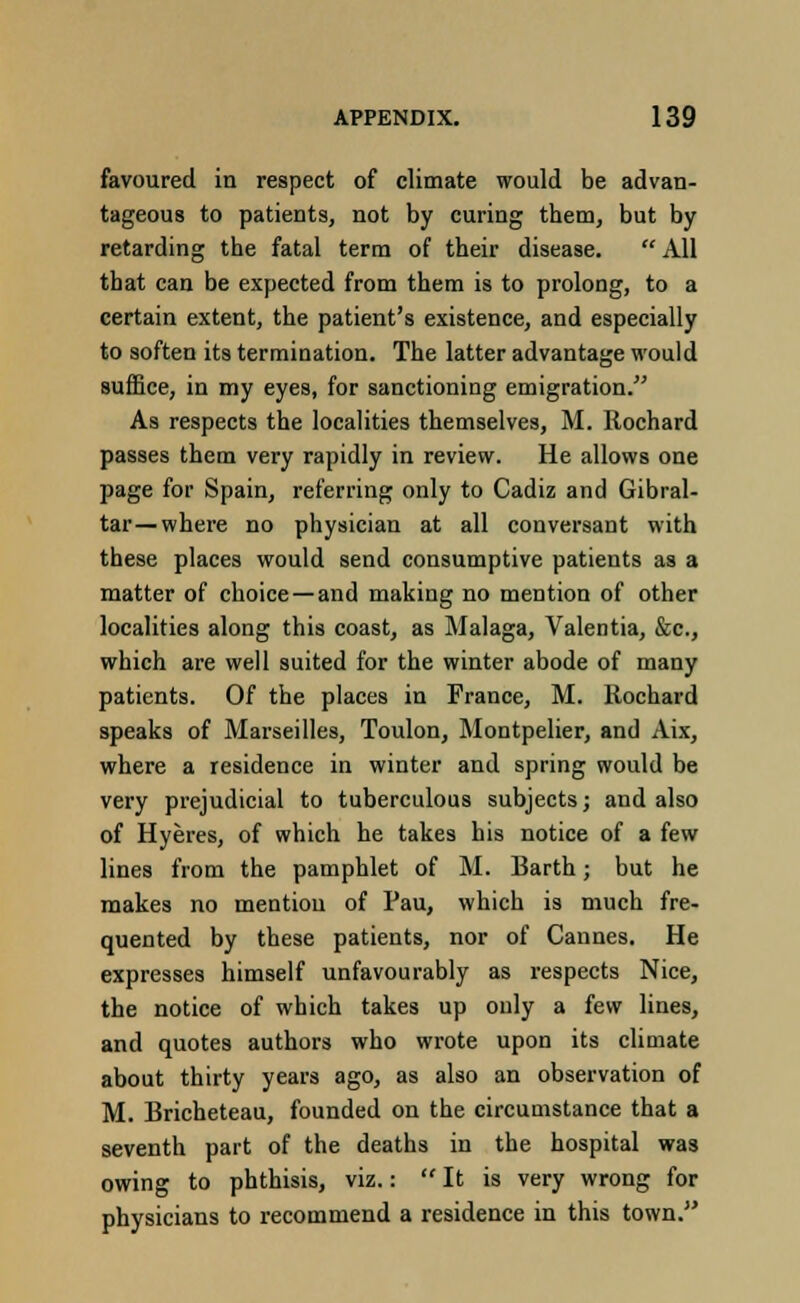 favoured in respect of climate would be advan- tageous to patients, not by curing them, but by retarding the fatal term of their disease. All that can be expected from them is to prolong, to a certain extent, the patient's existence, and especially to soften its termination. The latter advantage would suffice, in my eyes, for sanctioning emigration. As respects the localities themselves, M. Rochard passes them very rapidly in review. He allows one page for Spain, referring only to Cadiz and Gibral- tar—where no physician at all conversant with these places would send consumptive patients as a matter of choice — and making no mention of other localities along this coast, as Malaga, Valentia, &c, which are well suited for the winter abode of many patients. Of the places in France, M. Rochard speaks of Marseilles, Toulon, Montpelier, and Aix, where a residence in winter and spring would be very prejudicial to tuberculous subjects; and also of Hyeres, of which he takes his notice of a few lines from the pamphlet of M. Barth; but he makes no mention of Pau, which is much fre- quented by these patients, nor of Cannes. He expresses himself unfavourably as respects Nice, the notice of which takes up only a few lines, and quotes authors who wrote upon its climate about thirty years ago, as also an observation of M. Bricheteau, founded on the circumstance that a seventh part of the deaths in the hospital was owing to phthisis, viz.:  It is very wrong for physicians to recommend a residence in this town.