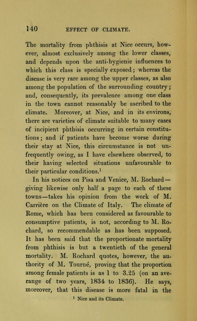 The mortality from phthisis at Nice occurs, how- ever, almost exclusively among the lower classes, and depends upon the anti-hygienic influences to which this class is specially exposed; whereas the disease is very rare among the upper classes, as also among the population of the surrounding country ; and, consequently, its prevalence among one class in the town cannot reasonably be ascribed to the climate. Moreover, at Nice, and in its environs, there are varieties of climate suitable to many cases of incipient phthisis occurring in certain constitu- tions ; and if patients have become worse during their stay at Nice, this circumstance is not un- frequently owing, as I have elsewhere observed, to their having selected situations unfavourable to their particular conditions.1 In his notices on Pisa and Venice, M. Rochard— giving likewise only half a page to each of these towns—takes his opinion from the work of M. Carriere on the Climate of Italy. The climate of Rome, which has been considered as favourable to consumptive patients, is not, according to M. Ro- chard, so recommendable as has been supposed. It has been said that the proportionate mortality from phthisis is but a twentieth of the general mortality. M. Rochard quotes, however, the au- thority of M. Tourne, proving that the proportion among female patients is as 1 to 3.25 (on an ave- range of two years, 1834 to 1836). He says, moreover, that this disease is more fatal in the 1 Nice and its Climate.