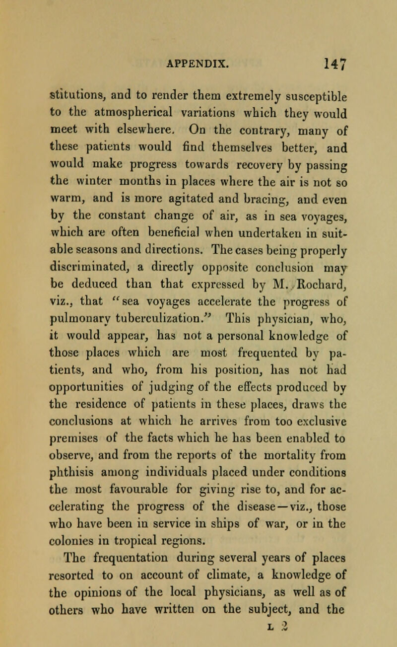 stitutions, and to render them extremely susceptible to the atmospherical variations which they would meet with elsewhere. On the contrary, many of these patients would find themselves better, and would make progress towards recovery by passing the winter months in places where the air is not so warm, and is more agitated and bracing, and even by the constant change of air, as in sea voyages, which are often beneficial when undertaken in suit- able seasons and directions. The cases being properly discriminated, a directly opposite conclusion may be deduced than that expressed by M. Rochard, viz., that sea voyages accelerate the progress of pulmonary tuberculization. This physician, who, it would appear, has not a personal knowledge of those places which are most frequented by pa- tients, and who, from his position, has not had opportunities of judging of the effects produced by the residence of patients in these places, draws the conclusions at which he arrives from too exclusive premises of the facts which he has been enabled to observe, and from the reports of the mortality from phthisis among individuals placed under conditions the most favourable for giving rise to, and for ac- celerating the progress of the disease—viz., those who have been in service in ships of war, or in the colonies in tropical regions. The frequentation during several years of places resorted to on account of climate, a knowledge of the opinions of the local physicians, as well as of others who have written on the subject, and the l 2