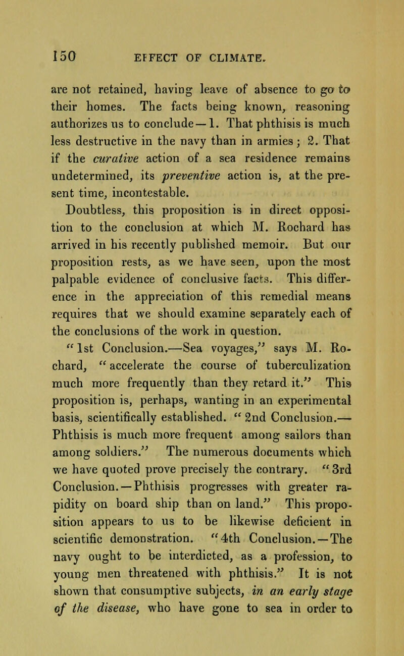 are not retained, having leave of absence to go to their homes. The facts being known, reasoning authorizes us to conclude —1. That phthisis is much less destructive in the navy than in armies; 2. That if the curative action of a sea residence remains undetermined, its preventive action is, at the pre- sent time, incontestable. Doubtless, this proposition is in direct opposi- tion to the conclusion at which M. Rochard has arrived in his recently published memoir. But our proposition rests, as we have seen, upon the most palpable evidence of conclusive facts. This differ- ence in the appreciation of this remedial means requires that we should examine separately each of the conclusions of the work in question.  1st Conclusion.—Sea voyages, says M. Ro- chard,  accelerate the course of tuberculization much more frequently than they retard it. Thi9 proposition is, perhaps, wanting in an experimental basis, scientifically established.  2nd Conclusion.— Phthisis is much more frequent among sailors than among soldiers. The numerous documents which we have quoted prove precisely the contrary.  3rd Conclusion. —Phthisis progresses with greater ra- pidity on board ship than on land. This propo- sition appears to us to be likewise deficient in scientific demonstration. 4th Conclusion. —The navy ought to be interdicted, as a profession, to young men threatened with phthisis. It is not shown that consumptive subjects, in an early stage of the disease, who have gone to sea in order to