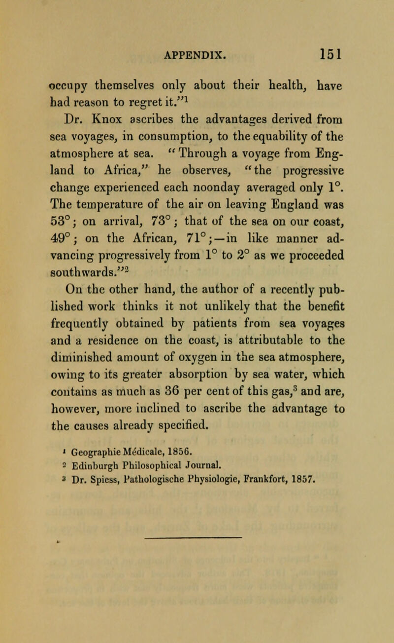 occupy themselves only about their health, have had reason to regret it.1 Dr. Knox ascribes the advantages derived from sea voyages, in consumption, to the equability of the atmosphere at sea.  Through a voyage from Eng- land to Africa, he observes, the progressive change experienced each noonday averaged only 1°. The temperature of the air on leaving England was 53°; on arrival, 73°; that of the sea on our coast, 49°; on the African, 71°; —in like manner ad- vancing progressively from 1° to 2° as we proceeded southwards.3 On the other hand, the author of a recently pub- lished work thinks it not unlikely that the benefit frequently obtained by patients from sea voyages and a residence on the coast, is attributable to the diminished amount of oxygen in the sea atmosphere, owing to its greater absorption by sea water, which contains as much as 36 per cent of this gas,3 and are, however, more inclined to ascribe the advantage to the causes already specified. ' Geographie MtSdicale, 1856. 2 Edinburgh Philosophical Journal. 3 Dr. Spiess, Pathologische Physiologie, Frankfort, 1857.