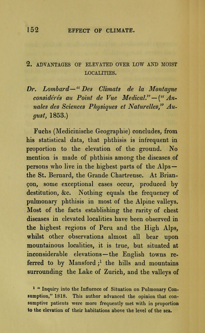 2. ADVANTAGES OF ELEVATED OVER LOW AND MOIST LOCALITIES. Dr. Lombard— Des Climats de la Montague consider es au Point de Vue Medical. — { An- nates des Sciences Physiques et Naturelles, Au- gust, 1853.) Fuchs (Medicinische Geographie) concludes, from his statistical data, that phthisis is infrequent in proportion to the elevation of the ground. No mention is made of phthisis among the diseases of persons who live in the highest parts of the Alps — the St. Bernard, the Grande Chartreuse. At Brian- con, some exceptional cases occur, produced by destitution, &c. Nothing equals the frequency of pulmonary phthisis in most of the Alpine valleys. Most of the facts establishing the rarity of chest diseases in elevated localities have been observed in the highest regions of Peru and the High Alps, whilst other observations almost all bear upon mountainous localities, it is true, but situated at inconsiderable elevations—the English towns re- ferred to by Mansford j1 the hills and mountains surrounding the Lake of Zurich, and the valleys of 1  Inquiry into the Influence of Situation on Pulmonary Con- sumption, 1818. This author advanced the opinion that con- sumptive patients were more frequently met with in proportion to the elevation of their habitations above the level of the sea.