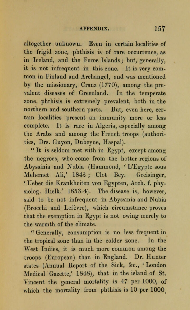 altogether unknown. Even in certain localities of the frigid zone, phthisis is of rare occurrence, as in Iceland, and the Feroe Islands; but, generally, it is not infrequent in this zone. It is very com- mon in Finland and Archangel, and was mentioned by the missionary, Cranz (1770), among the pre- valent diseases of Greenland. In the temperate zone, phthisis is extremely prevalent, both in the northern and southern parts. But, even here, cer- tain localities present an immunity more or less complete. It is rare in Algeria, especially among the Arabs and among the French troops (authori- ties, Drs. Guyon, Dubeyne, Haspal).  It is seldom met with in Egypt, except among the negroes, who come from the hotter regions of Abyssinia and Nubia (Hammond, ' L'Egypte sous Mehemet AH,' 1842 ; Clot Bey. Greisinger, 'Ueber die Krankheiten von Egypten, Arch. f. phy- siolog. Hielk.' 1853-4). The disease is, however, said to be not infrequent in Abyssinia and Nubia (Brocchi and Lefevre), which circumstance proves that the exemption in Egypt is not owing merely to the warmth of the climate.  Generally, consumption is no less frequent in the tropical zone than in the colder zone. In the West Indies, it is much more common among the troops (European) than in England. Dr. Hunter states (Annual Report of the Sick, &c, 'London Medical Gazette/ 1848), that in the island of St. Vincent the general mortality is 47 per 1000, of which the mortality from phthisis is 10 per 1000.