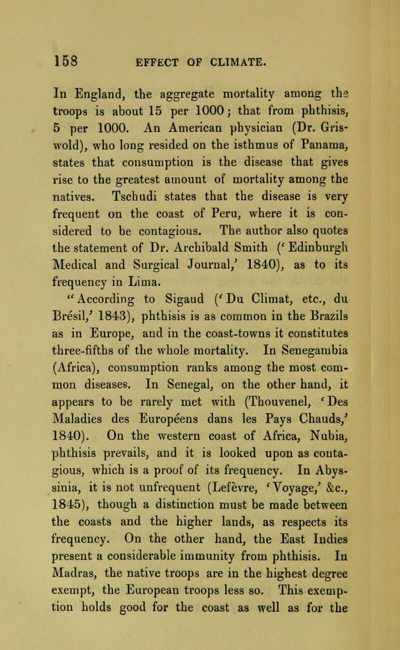In England, the aggregate mortality among the troops is about 15 per 1000; that from phthisis, 5 per 1000. An American physician (Dr. Gris- wold), who long resided on the isthmus of Panama, states that consumption is the disease that gives rise to the greatest amount of mortality among the natives. Tschudi states that the disease is very frequent on the coast of Peru, where it is con- sidered to be contagious. The author also quotes the statement of Dr. Archibald Smith (' Edinburgh Medical and Surgical Journal/ 1840), as to its frequency in Lima. According to Sigaud (cDu Climat, etc., du Bresil/ 1843), phthisis is as common in the Brazils as in Europe, and in the coast-towns it constitutes three-fifths of the whole mortality. In Senegambia (Africa), consumption ranks among the most com- mon diseases. In Senegal, on the other hand, it appears to be rarely met with (Thouvenel, fDes Maladies des Europeens dans les Pays Chauds, 1840). On the western coast of Africa, Nubia phthisis prevails, and it is looked upon as conta gious, which is a proof of its frequency. In Abys sinia, it is not unfrequent (Lefevre, 'Voyage/ &c. 1845), though a distinction must be made between the coasts and the higher lands, as respects its frequency. On the other hand, the East Indies present a considerable iuimunity from phthisis. In Madras, the native troops are in the highest degree exempt, the European troops less so. This exemp- tion holds good for the coast as well as for the