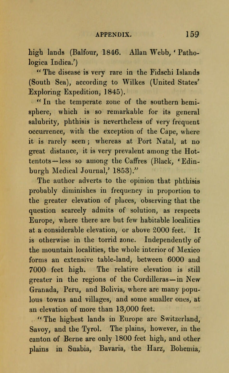 high lands (Balfour, 1846. Allan Webb, ' Patho- logica Indica.')  The disease is very rare in the Fidschi Islands (South Sea), according to Wilkes (United States' Exploring Expedition, 1845).  In the temperate zone of the southern hemi- sphere, which is so remarkable for its general salubrity, phthisis is nevertheless of very frequent occurrence, with the exception of the Cape, where it is rarely seen; whereas at Port Natal, at no great distance, it is very prevalent among the Hot- tentots—less so among the Caffres (Black, 'Edin- burgh Medical Journal/ 1853). The author adverts to the opinion that phthisis probably diminishes in frequency in proportion to the greater elevation of places, observing that the question scarcely admits of solution, as respects Europe, where there are but few habitable localities at a considerable elevation, or above 2000 feet. It is otherwise in the torrid zone. Independently of the mountain localities, the whole interior of Mexico forms an extensive table-land, between 6000 and 7000 feet high. The relative elevation is still greater in the regions of the Cordilleras—in New Granada, Peru, and Bolivia, where are many popu- lous towns and villages, and some smaller ones, at an elevation of more than 13,000 feet.  The highest lands in Europe are Switzerland, Savoy, and the Tyrol. The plains, however, in the canton of Berne are only 1800 feet high, and other plains in Suabia, Bavaria, the Harz, Bohemia,