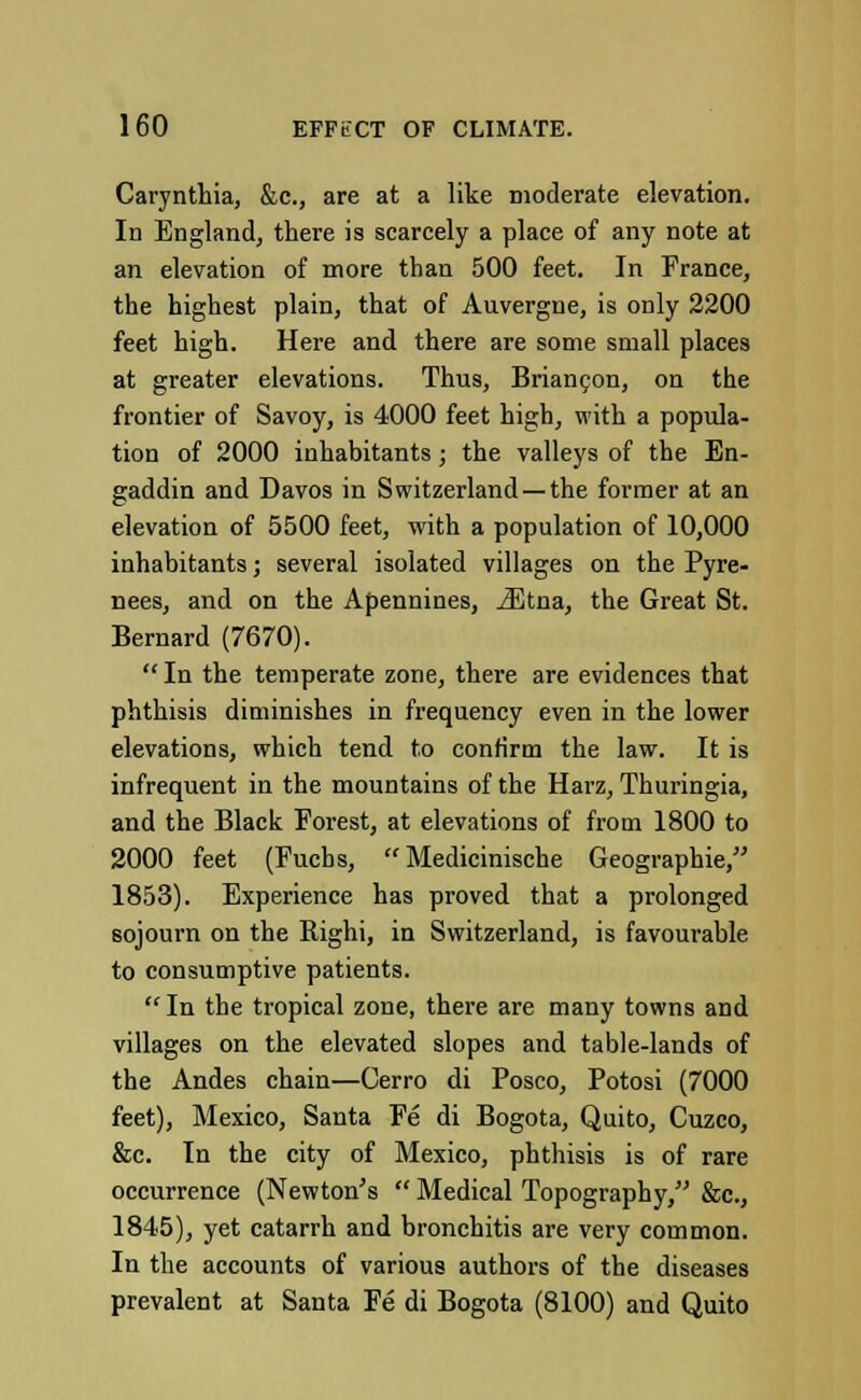 Carynthia, &c, are at a like moderate elevation. In England, there is scarcely a place of any note at an elevation of more than 500 feet. In France, the highest plain, that of Auvergne, is only 2200 feet high. Here and there are some small places at greater elevations. Thus, Briancon, on the frontier of Savoy, is 4000 feet high, with a popula- tion of 2000 inhabitants; the valleys of the En- gaddin and Davos in Switzerland—the former at an elevation of 5500 feet, with a population of 10,000 inhabitants; several isolated villages on the Pyre- nees, and on the Apennines, jEtna, the Great St. Bernard (7670).  In the temperate zone, there are evidences that phthisis diminishes in frequency even in the lower elevations, which tend to confirm the law. It is infrequent in the mountains of the Harz, Thuringia, and the Black Forest, at elevations of from 1800 to 2000 feet (Fucbs,  Medicinische Geographie, 1853). Experience has proved that a prolonged sojourn on the Righi, in Switzerland, is favourable to consumptive patients.  In the tropical zone, there are many towns and villages on the elevated slopes and table-lands of the Andes chain—Cerro di Posco, Potosi (7000 feet), Mexico, Santa Fe di Bogota, Quito, Cuzco, &c. In the city of Mexico, phthisis is of rare occurrence (Newton's  Medical Topography, &c, 1845), yet catarrh and bronchitis are very common. In the accounts of various authors of the diseases prevalent at Santa Fe di Bogota (8100) and Quito