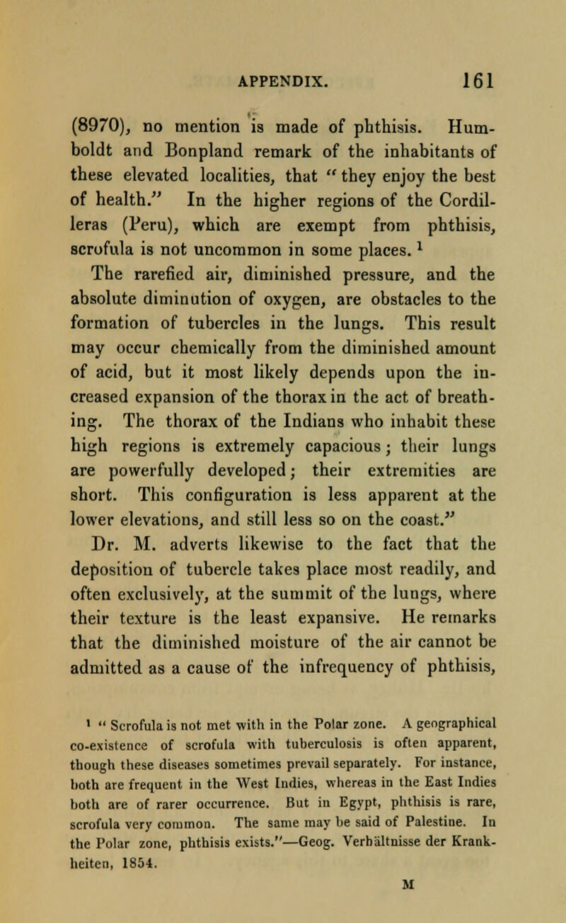 (8970), no mention is made of phthisis. Hum- boldt and Bonpland remark of the inhabitants of these elevated localities, that  they enjoy the best of health. In the higher regions of the Cordil- leras (Peru), which are exempt from phthisis, scrofula is not uncommon in some places.1 The rarefied air, diminished pressure, and the absolute diminution of oxygen, are obstacles to the formation of tubercles in the lungs. This result may occur chemically from the diminished amount of acid, but it most likely depends upon the in- creased expansion of the thorax in the act of breath- ing. The thorax of the Indians who inhabit these high regions is extremely capacious; their lungs are powerfully developed; their extremities are short. This configuration is less apparent at the lower elevations, and still less so on the coast. Dr. M. adverts likewise to the fact that the deposition of tubercle takes place most readily, and often exclusively, at the summit of the lungs, where their texture is the least expansive. He remarks that the diminished moisture of the air cannot be admitted as a cause of the infrequency of phthisis, 1  Scrofula is not met with in the Polar zone. A geographical co-existence of scrofula with tuberculosis is often apparent, though these diseases sometimes prevail separately. For instance, both are frequent in the West Indies, whereas in the East Indies both are of rarer occurrence. But in Egypt, phthisis is rare, scrofula very common. The same may be said of Palestine. In the Polar zone, phthisis exists.—Geog. Verhaltnisse der Krank- heiten, 1854. M