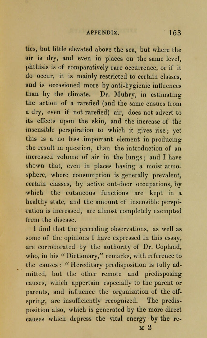 ties, but little elevated above the sea, but where the air is dry, and even in places on the same level, phthisis is of comparatively rare occurrence, or if it do occur, it is mainly restricted to certain classes, and is occasioned more by anti-hygienic influences than by the climate. Dr. Muhry, in estimating the action of a rarefied (and the same ensues from a dry, even if not rarefied) air, does not advert to its effects upon the skin, and the increase of the insensible perspiration to which it gives rise; yet this is a no less important element in producing the result in question, than the introduction of an increased volume of air in the lungs; aud I have shown that, even in places having a moist atmo- sphere, where consumption is generally prevalent, certain classes, by active out-door occupations, by which the cutaneous functions are kept in a healthy state, and the amount of insensible perspi- ration is increased, are almost completely exempted from the disease. I find that the preceding observations, as well as some of the opinions I have expressed in this essay, are corroborated by the authority of Dr. Copland, who, in his  Dictionary, remarks, with reference to the causes :  Hereditary predisposition is fully ad- mitted, but the other remote and predisposing causes, which appertain especially to the parent or parents, and influence the organization of the off- spring, are insufficiently recognized. The predis- position also, which is generated by the more direct causes which depress the vital energy by the re- al 2