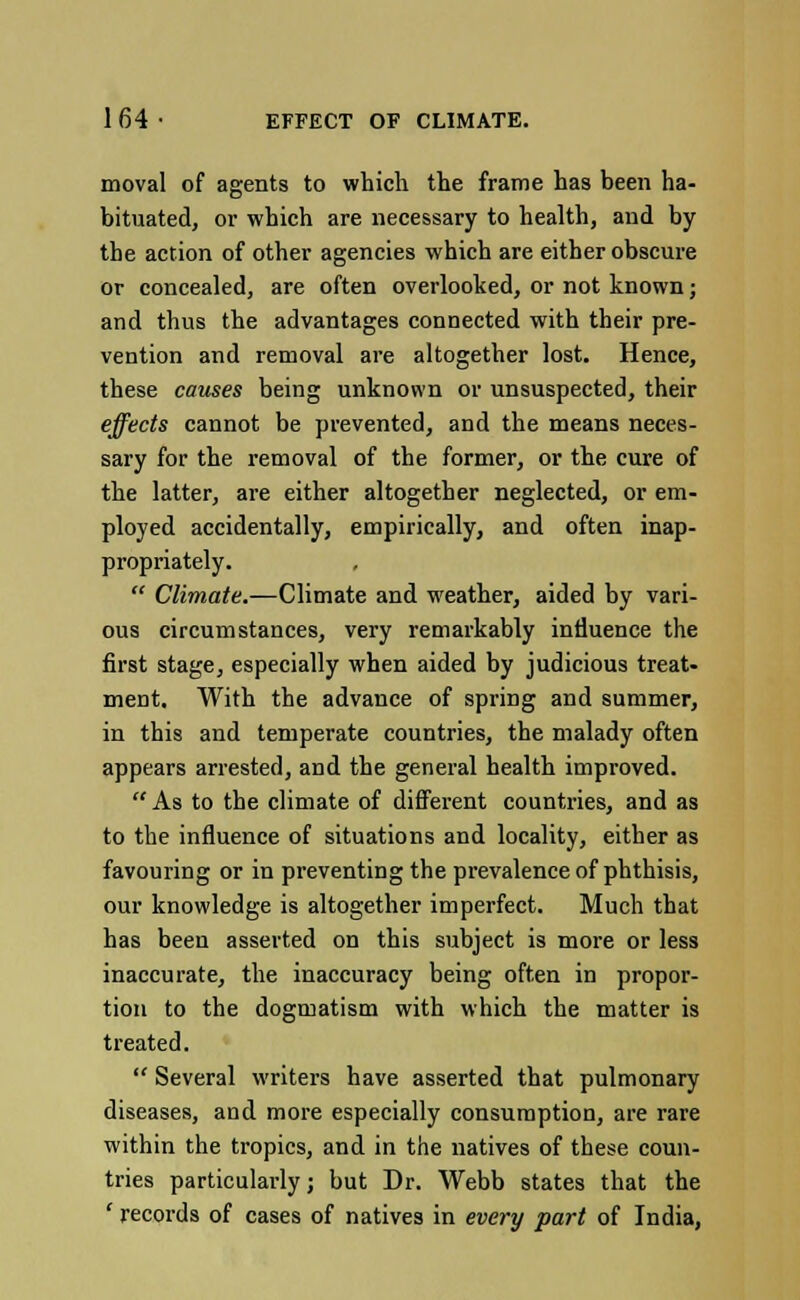 moval of agents to which the frame has been ha- bituated, or which are necessary to health, and by the action of other agencies which are either obscure or concealed, are often overlooked, or not known; and thus the advantages connected with their pre- vention and removal are altogether lost. Hence, these causes being unknown or unsuspected, their effects cannot be prevented, and the means neces- sary for the removal of the former, or the cure of the latter, are either altogether neglected, or em- ployed accidentally, empirically, and often inap- propriately.  Climate.—Climate and weather, aided by vari- ous circumstances, very remarkably influence the first stage, especially when aided by judicious treat- ment. With the advance of spring and summer, in this and temperate countries, the malady often appears arrested, and the general health improved.  As to the climate of different countries, and as to the influence of situations and locality, either as favouring or in preventing the prevalence of phthisis, our knowledge is altogether imperfect. Much that has been asserted on this subject is more or less inaccurate, the inaccuracy being often in propor- tion to the dogmatism with which the matter is treated.  Several writers have asserted that pulmonary diseases, and more especially consumption, are rare within the tropics, and in the natives of these coun- tries particularly; but Dr. Webb states that the ' records of cases of natives in every part of India,