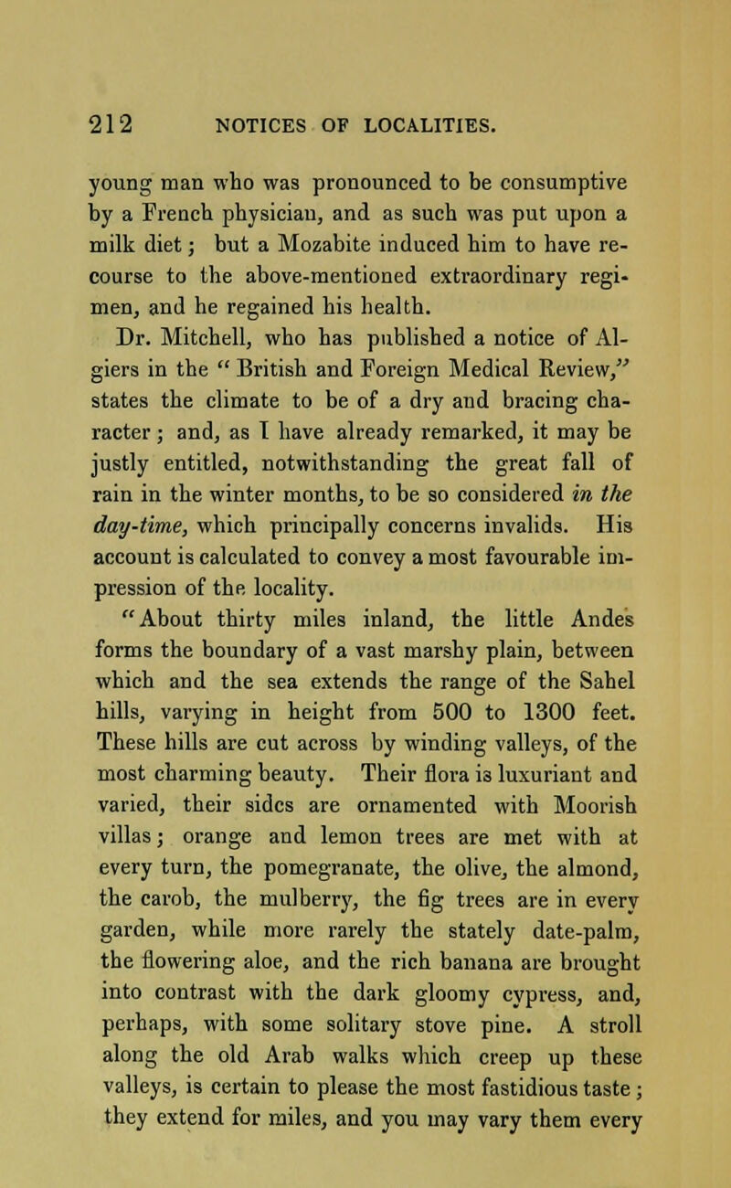 young man who was pronounced to be consumptive by a French physician, and as such was put upon a milk diet; but a Mozabite induced him to have re- course to the above-mentioned extraordinary regi- men, and he regained his health. Dr. Mitchell, who has published a notice of Al- giers in the  British and Foreign Medical Review, states the climate to be of a dry and bracing cha- racter ; and, as I have already remarked, it may be justly entitled, notwithstanding the great fall of rain in the winter months, to be so considered in the day-time, which principally concerns invalids. His account is calculated to convey a most favourable im- pression of the locality. About thirty miles inland, the little Andes forms the boundary of a vast marshy plain, between which and the sea extends the range of the Sahel hills, varying in height from 500 to 1300 feet. These hills are cut across by winding valleys, of the most charming beauty. Their flora is luxuriant and varied, their sides are ornamented with Moorish villas; orange and lemon trees are met with at every turn, the pomegranate, the olive, the almond, the carob, the mulberry, the fig trees are in every garden, while more rarely the stately date-palm, the flowering aloe, and the rich banana are brought into contrast with the dark gloomy cypress, and, perhaps, with some solitary stove pine. A stroll along the old Arab walks which creep up these valleys, is certain to please the most fastidious taste ; they extend for miles, and you may vary them every