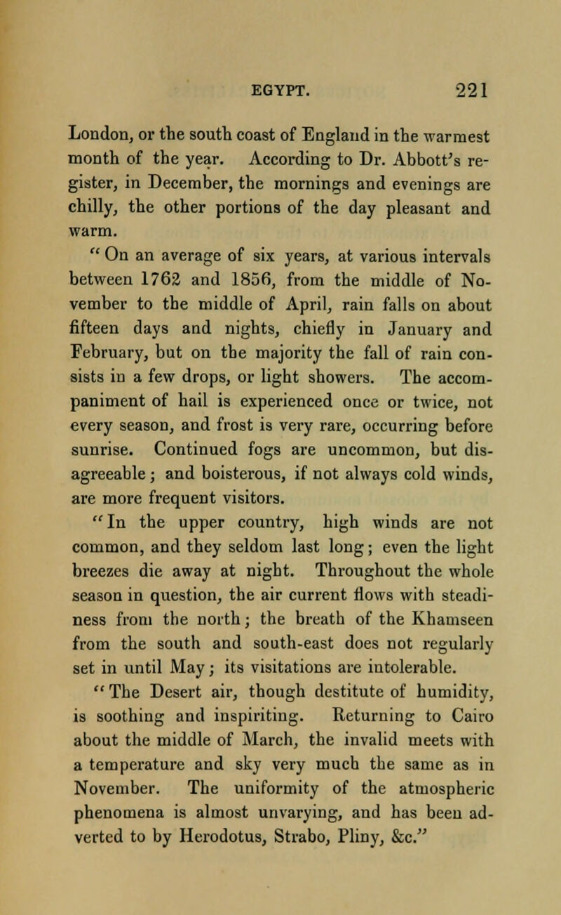 London, or the south coast of England in the warmest month of the year. According to Dr. Abbott's re- gister, in December, the mornings and evenings are chilly, the other portions of the day pleasant and warm.  On an average of six years, at various intervals between 1762 and 1856, from the middle of No- vember to the middle of April, rain falls on about fifteen days and nights, chiefly in January and February, but on the majority the fall of rain con- sists in a few drops, or light showers. The accom- paniment of hail is experienced once or twice, not every season, and frost is very rare, occurring before sunrise. Continued fogs are uncommon, but dis- agreeable ; and boisterous, if not always cold winds, are more frequent visitors. In the upper country, high winds are not common, and they seldom last long; even the light breezes die away at night. Throughout the whole season in question, the air current flows with steadi- ness from the north; the breath of the Khamseen from the south and south-east does not regularly set in until May; its visitations are intolerable.  The Desert air, though destitute of humiditj', is soothing and inspiriting. Returning to Cairo about the middle of March, the invalid meets with a temperature and sky very much the same as in November. The uniformity of the atmospheric phenomena is almost unvarying, and has been ad- verted to by Herodotus, Strabo, Pliny, &c.