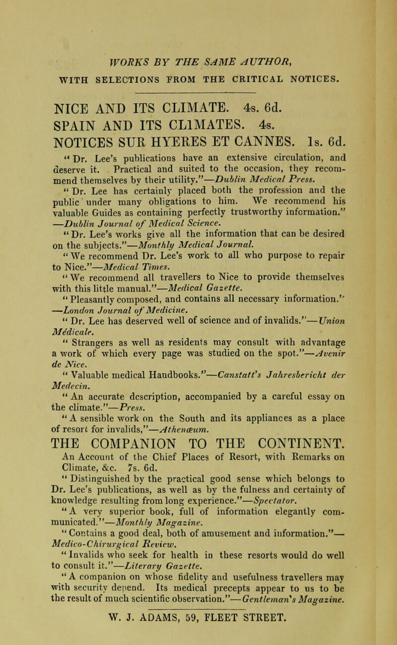 WITH SELECTIONS FROM THE CRITICAL NOTICES. NICE AND ITS CLIMATE. 4s. 6d. SPAIN AND ITS CLIMATES. 4s. NOTICES SUR HYERES ET CANNES. Is. 6d.  Dr. Lee's publications have an extensive circulation, and deserve it. Practical and suited to the occasion, they recom- mend themselves by their utility.—Dublin Medical Press.  Dr. Lee has certainly placed both the profession and the public' under many obligations to him. We recommend his valuable Guides as containing perfectly trustworthy information. —Dublin Journal of Medical Science.  Dr. Lee's works give all the information that can be desired on the subjects.—Monthly Medical Journal.  We recommend Dr. Lee's work to all who purpose to repair to Nice.—Medical Times.  We recommend all travellers to Nice to provide themselves with this little manual.—Medical Gazette. Pleasantlycomposed, and contains all necessary information.'' —London Journal of Medicine.  Dr. Lee has deserved well of science and of invalids.—Union Me'dicale.  Strangers as well as residents may consult with advantage a work of which every page was studied on the spot.—Avenir de Nice.  Valuable medical Handbooks.—Canstatt's Jahresbcricht der Medecin. An accurate description, accompanied by a careful essay on the climate.—Press. A sensible work on the South and its appliances as a place of resort for invalids,—Athenaeum. THE COMPANION TO THE CONTINENT. An Account of the Chief Places of Resort, with Remarks on Climate, &c. 7s. 6d.  Distinguished by the practical good sense which belongs to Dr. Lee's publications, as well as by the fulness and certainty of knowledge resulting from long experience.—Spectator. A very superior book, full of information elegantly com- municated.—Monthly Magazine.  Contains a good deal, both of amusement and information.— Medico-Chirurgical Review.  Invalids who seek for health in these resorts would do well to consult it.—Literary Gazette.  A companion on whose fidelity and usefulness travellers may with security depend. Its medical precepts appear to us to be the result of much scientific observation.—Gentleman's Magazine. W. J. ADAMS, 59, FLEET STREET.