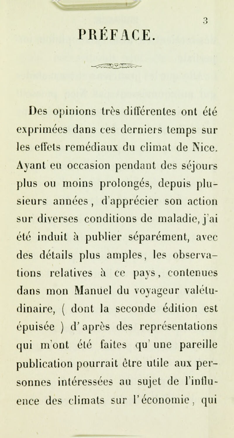 PREFACE Des opinions très différentes ont été exprimées dans ces derniers temps sur les eifels remédiaux du climat de Nice. Ayant eu occasion pendant des séjours plus ou moins prolongés, depuis plu- sieurs années , d'apprécier son action sur diverses conditions de maladie, j'ai été induit a publier séparément, avec des détails plus amples, les observa- tions relatives a ce pays, contenues dans mon Manuel du voyageur valétu- dinaire, ( dont la seconde édition est épuisée ) d'après des représentations qui m'ont été faites qu' une pareille publication pourrait être utile aux per- sonnes intéressées au sujet de l'influ- ence des climats sur l'économie, qui