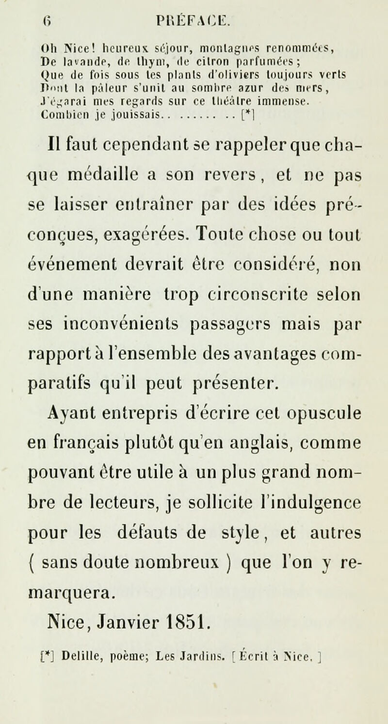 <î PRÉFACE. Oh Nice! heureux séjour, montagnes renommées, De lavande, de thym, de citron parfumées; Que de fois sous les plants d'oliviers toujours verts Dont la pâleur s'unit au somlire azur des mers, J'égarai mes regards sur ce théâtre immense. Combien je jouissais [*] II faut cependant se rappeler que cha- que médaille a son revers , et ne pas se laisser entraîner par des idées pré- conçues, exagérées. Toute chose ou tout événement devrait être considéré, non dune manière trop circonscrite selon ses inconvénients passagers mais par rapport à l'ensemble des avantages com- paratifs qu'il peut présenter. Ayant entrepris d'écrire cet opuscule en français plutôt qu'en anglais, comme pouvant être utile à un plus grand nom- bre de lecteurs, je sollicite l'indulgence pour les défauts de style, et autres ( sans doute nombreux ) que l'on y re- marquera. Nice, Janvier 1851. [*] Delille, poème; Les Jardins. [Écrit à Nice. ]