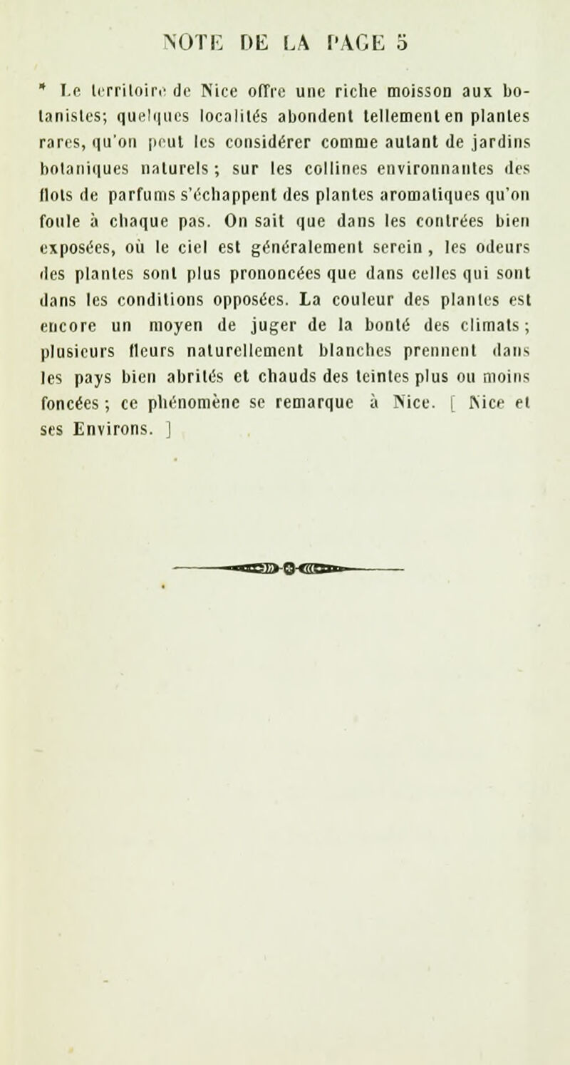 NOTE DE LA PAGE 5 * Le territoire de Nice offre une riche moisson aux bo- tanistes; quelques localités abondent tellement en plantes rares, qu'on peut les considérer comme autant de jardins botaniques naturels ; sur les collines environnantes des Ilots de parfums s'échappent des plantes aromatiques qu'on foule à chaque pas. On sait que dans les contrées bien exposées, où le ciel est généralement serein , les odeurs des plantes sont plus prononcées que dans celles qui sont dans les conditions opposées. La couleur des plantes est encore un moyen de juger de la bonté des climats; plusieurs (leurs naturellement blanches prennent dans les pays bien abrités et chauds des teintes plus ou moins foncées ; ce phénomène se remarque à Nice. [ Nice et ses Environs. ]