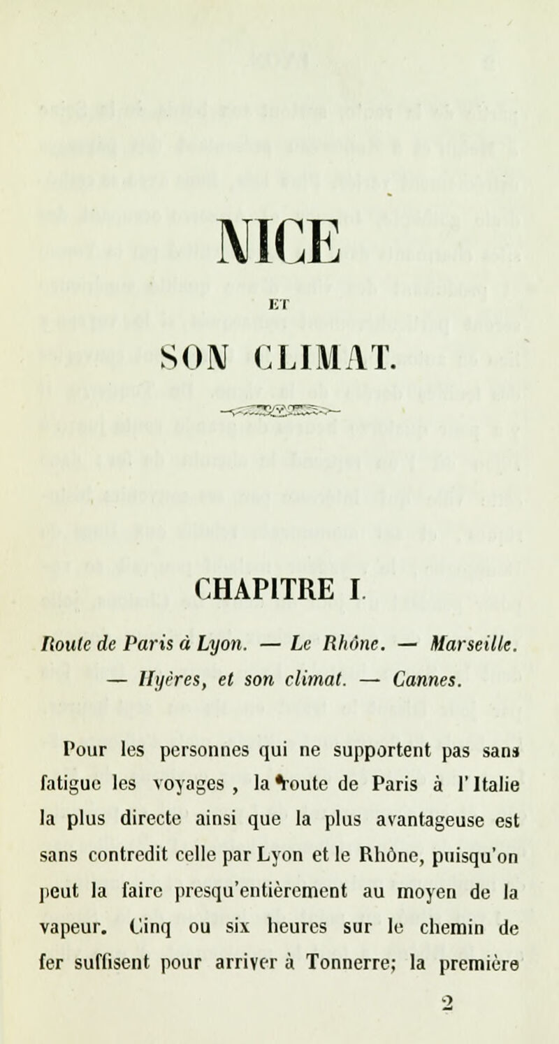 NICE ET SON CLIMAT. CHAPITRE I Roule de Paris à Lyon. — Le Rhône. — Marseille. — llyères, et son climat. — Cannes. Pour les personnes qui ne supportent pas sans fatigue les voyages, la^oute de Paris à l'Italie la plus directe ainsi que la plus avantageuse est sans contredit celle par Lyon et le Rhône, puisqu'on peut la faire presqu'entièrement au moyen de la vapeur. Cinq ou six heures sur le chemin de fer suffisent pour arriver à Tonnerre; la première o
