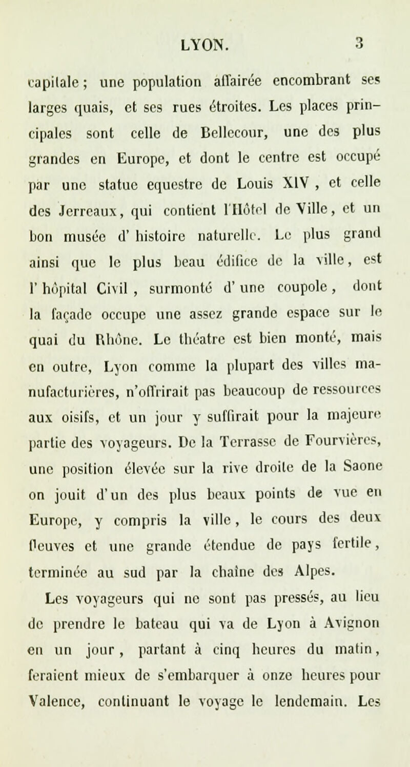 capitale ; une population affairée encombrant ses larges quais, et ses rues étroites. Les places prin- cipales sont celle de Bellccour, une des plus grandes en Europe, et dont le centre est occupé par une statue équestre de Louis XIV , et celle des Jerreaux, qui contient l'Hôtel de Ville, et un bon musée d' histoire naturelle. Le plus grand ainsi que le plus beau édifice de la ville, est 1' hôpital Civil , surmonté d' une coupole , dont la façade occupe une assez grande espace sur le quai du Rhône. Le théâtre est bien monté, mais en outre, Lyon comme la plupart des villes ma- nufacturières, n'offrirait pas beaucoup de ressources aux oisifs, et un jour y suffirait pour la majeure partie des voyageurs. De la Terrasse de Fourvières, une position élevée sur la rive droite de la Saône on jouit d'un des plus beaux points de vue en Europe, y compris la ville, le cours des deux Deuves et une grande étendue de pays fertile, terminée au sud par la chaîne des Alpes. Les voyageurs qui ne sont pas pressés, au lieu de prendre le bateau qui va de Lyon à Avignon en un jour, partant à cinq heures du matin, feraient mieux de s'embarquer à onze heures pour Valence, continuant le voyage le lendemain. Les