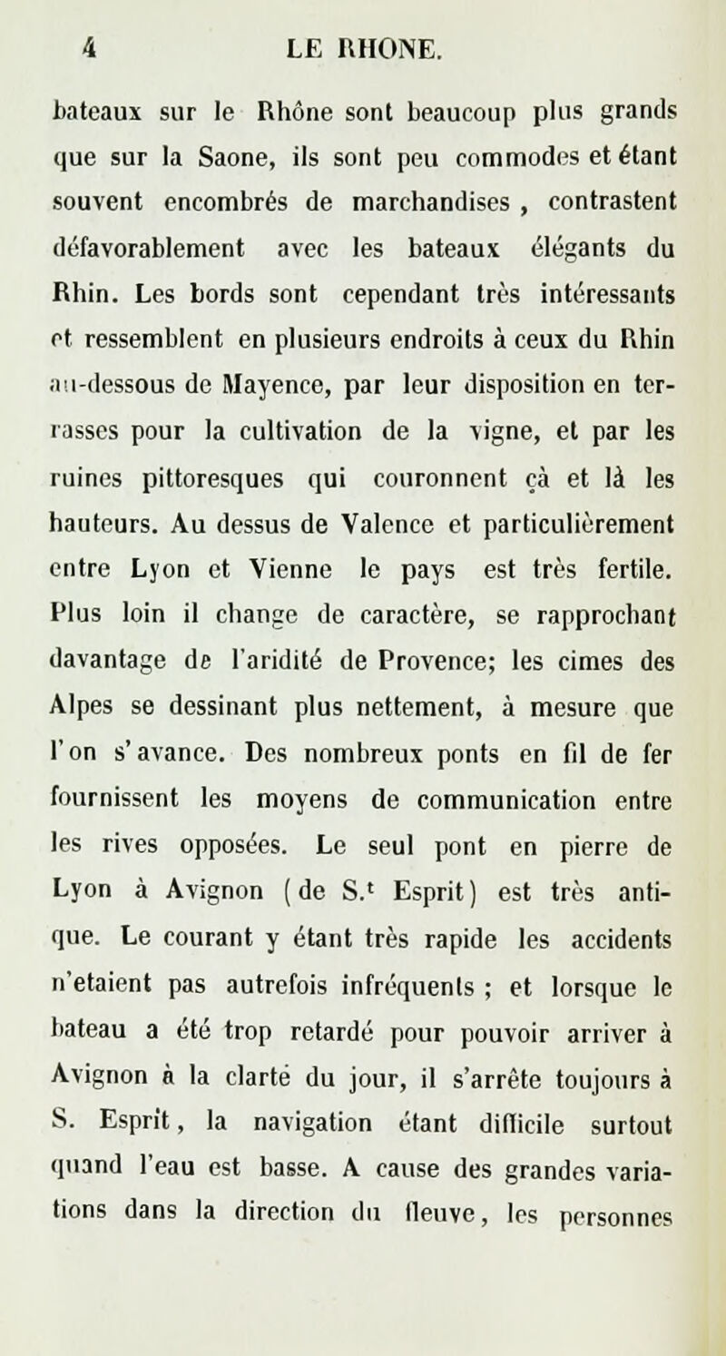 bateaux sur le Rhône sont beaucoup plus grands que sur la Saône, ils sont peu commodes et étant souvent encombrés de marchandises , contrastent défavorablement avec les bateaux élégants du Rhin. Les bords sont cependant très intéressants et ressemblent en plusieurs endroits à ceux du Rhin ;iu-dessous de Mayence, par leur disposition en ter- rasses pour la cultivation de la vigne, et par les ruines pittoresques qui couronnent çà et là les hauteurs. Au dessus de Valence et particulièrement entre Lyon et Vienne le pays est très fertile. Plus loin il change de caractère, se rapprochant davantage de l'aridité de Provence; les cimes des Alpes se dessinant plus nettement, à mesure que l'on s'avance. Des nombreux ponts en fil de fer fournissent les moyens de communication entre les rives opposées. Le seul pont en pierre de Lyon à Avignon (de S.' Esprit) est très anti- que. Le courant y étant très rapide les accidents n'étaient pas autrefois infréquents ; et lorsque le bateau a été trop retardé pour pouvoir arriver à Avignon à la clarté du jour, il s'arrête toujours à S. Esprit, la navigation étant difficile surtout quand l'eau est basse. A cause des grandes varia- tions dans la direction du fleuve, les personnes