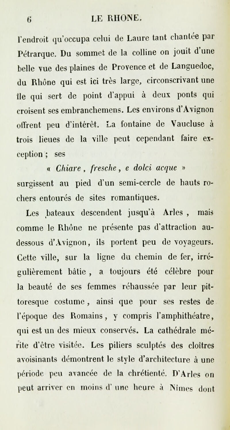 l'endroit qu'occupa celui de Laure tant chantée par Pétrarque. Du sommet de la colline on jouit d'une belle vue des plaines de Provence et de Languedoc, du Rhône qui est ici très large, circonscrivant une tle qui sert de point d'appui à deux ponts qui croisent ses embranchemens. Les environs d'Avignon offrent peu d'intérêt. La fontaine de Vaucluse à trois lieues de la ville peut cependant faire ex- ception ; ses « Chiare , fresche, e dolci acque » surgissent au pied d'un semi-cercle de hauts ro- chers entourés de sites romantiques. Les bateaux descendent jusqu'à Arles , mais comme le Rhône ne présente pas d'attraction au- dessous d'Avignon, ils portent peu de voyageurs. Cette ville, sur la ligne du chemin de fer, irré- gulièrement bàlie , a toujours été célèbre pour la beauté de ses femmes réhaussée par leur pit- toresque costume, ainsi que pour ses restes de l'époque des Romains, y compris l'amphithéâtre, qui est un des mieux conservés. La cathédrale mé- rite d'être visitée. Les piliers sculptés des cloîtres avoisinants démontrent le style d'architecture à une période peu avancée de la chrétienté. D'Arles on peut arriver en moins d' une heure à Nîmes dont