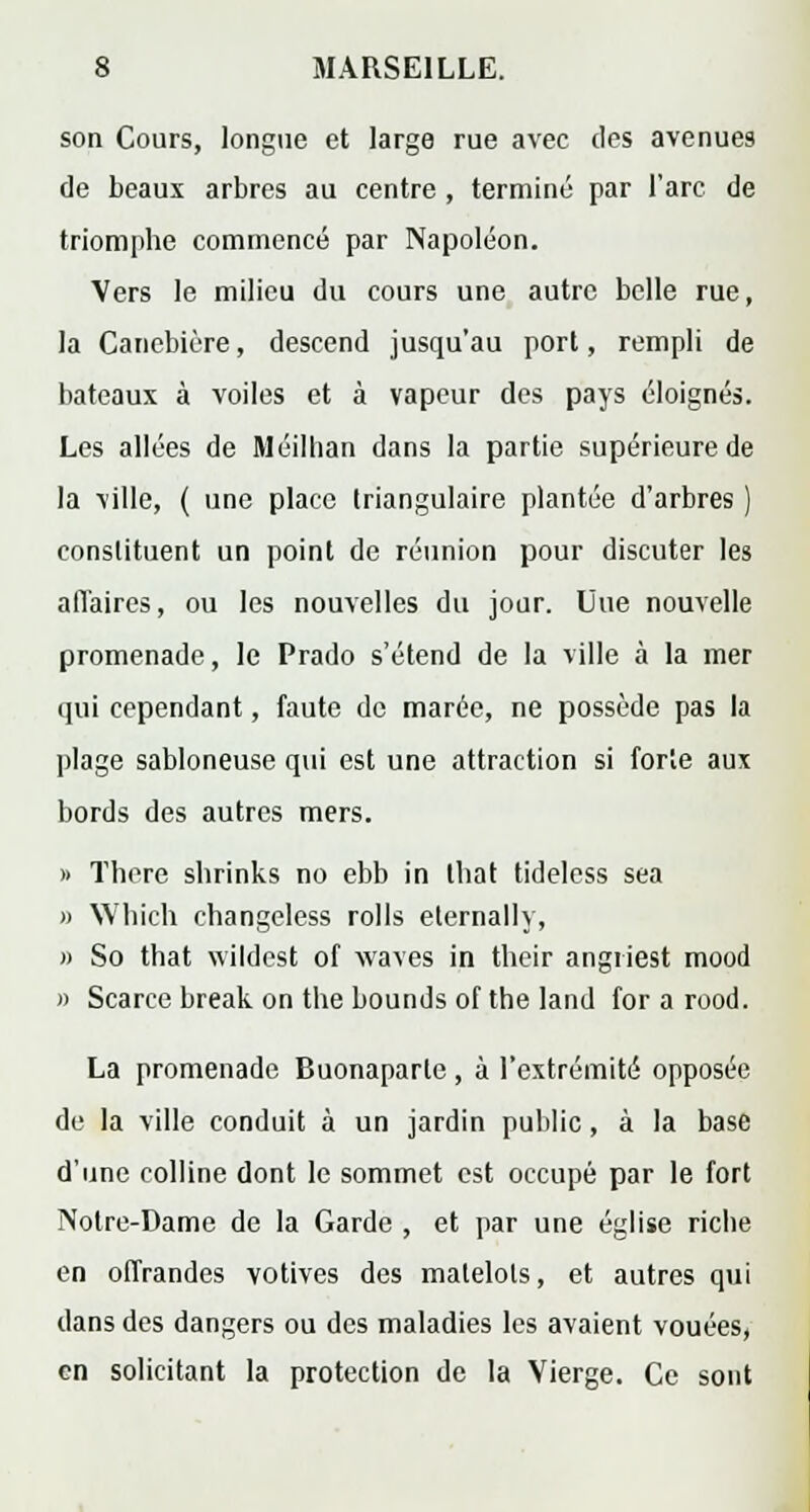 son Cours, longue et large rue avec des avenues de beaux arbres au centre , terminé par l'arc de triomphe commencé par Napoléon. Vers le milieu du cours une autre belle rue, la Canebière, descend jusqu'au port, rempli de bateaux à voiles et à vapeur des pays éloignés. Les allées de Méillian dans la partie supérieure de la ville, ( une place triangulaire plantée d'arbres ) constituent un point de réunion pour discuter les afl'aires, ou les nouvelles du jour. Une nouvelle promenade, le Prado s'étend de la ville à la mer qui cependant, faute de marée, ne possède pas la plage sabloneuse qui est une attraction si forte aux bords des autres mers. » Thore shrinks no ebb in tbat tideless sea » Which ehangeless rolls elernally, » So that wildest of waves in their angiiest mood » Scarce break on the bounds ofthe land for a rood. La promenade Buonaparle , à l'extrémité opposée de la ville conduit à un jardin public, à la base d'une colline dont le sommet est occupé par le fort Notre-Dame de la Garde , et par une église riche en offrandes votives des matelots, et autres qui dans des dangers ou des maladies les avaient vouées, en solicitant la protection de la Vierge. Ce sont