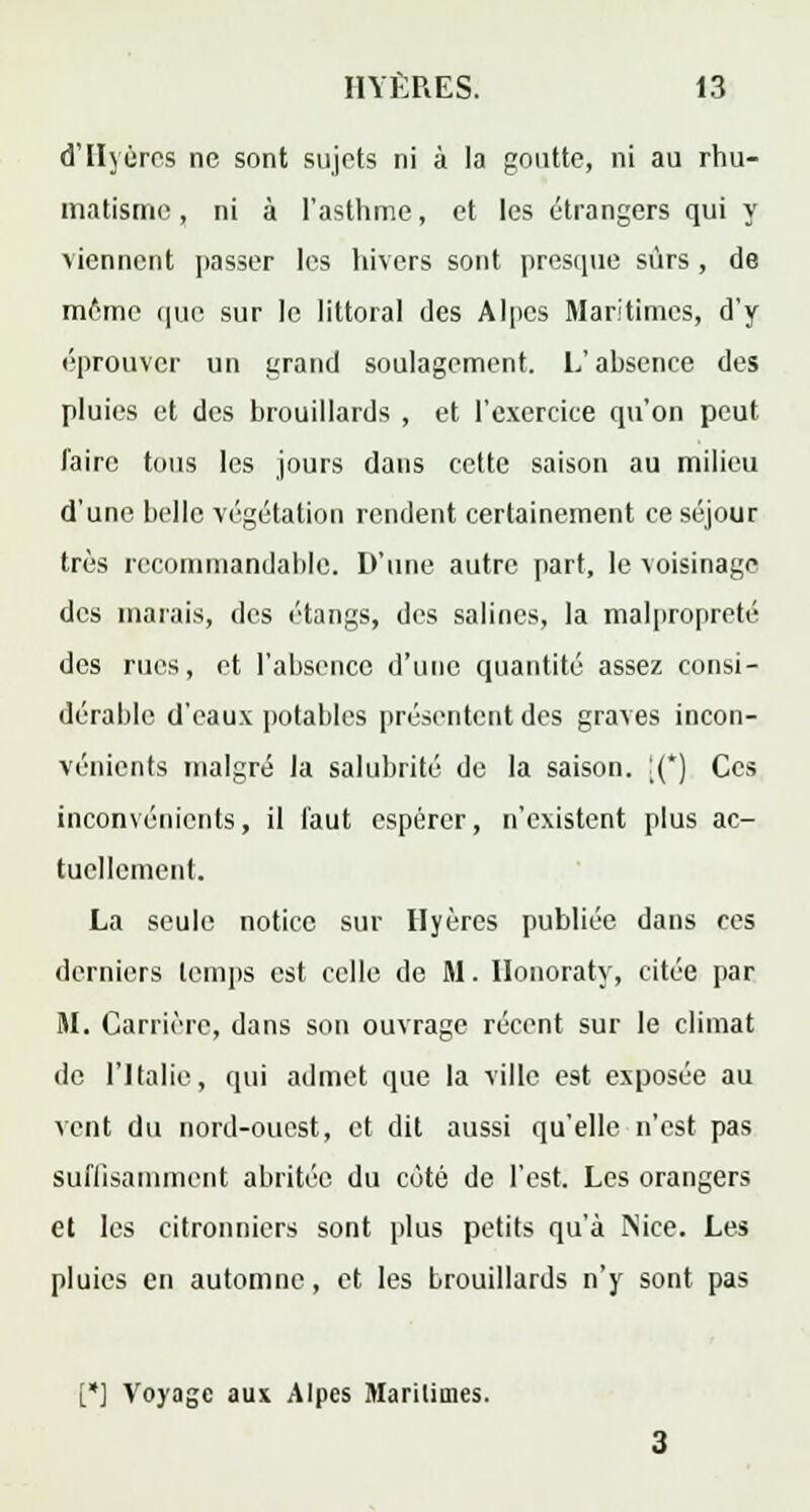 d'IIyéres ne sont sujets ni à la goutte, ni au rhu- matisme, ni à l'asthme, et les étrangers qui y viennent passer les hivers sont presque sûrs , de même que sur le littoral des Alpes Maritimes, d'y éprouver un grand soulagement. L'absence des pluies et des brouillards , et l'exercice qu'on peut l'aire tous les jours dans cette saison au milieu d'une belle végétation rendent certainement ce séjour très recommandable. D'une autre part, le voisinage des marais, des étangs, des salines, la malpropreté des rues, et l'absence d'une quantité assez consi- dérable d'eaux potables présentent des graves incon- vénients malgré la salubrité de la saison. [(*) Ces inconvénients, il faut espérer, n'existent plus ac- tuellcmenl. La seule notice sur Hyères publiée dans ces derniers temps est celle de M. Ilonoraty, citée par M. Carrière, dans son ouvrage récent sur le climat de l'Italie, qui admet que la ville est exposée au vent du nord-ouest, et dit aussi qu'elle n'est pas suffisamment abritée du côté de l'est. Les orangers et les citronniers sont plus petits qu'à Nice. Les pluies en automne, et les brouillards n'y sont pas [*] Voyage aux Alpes Maritimes.