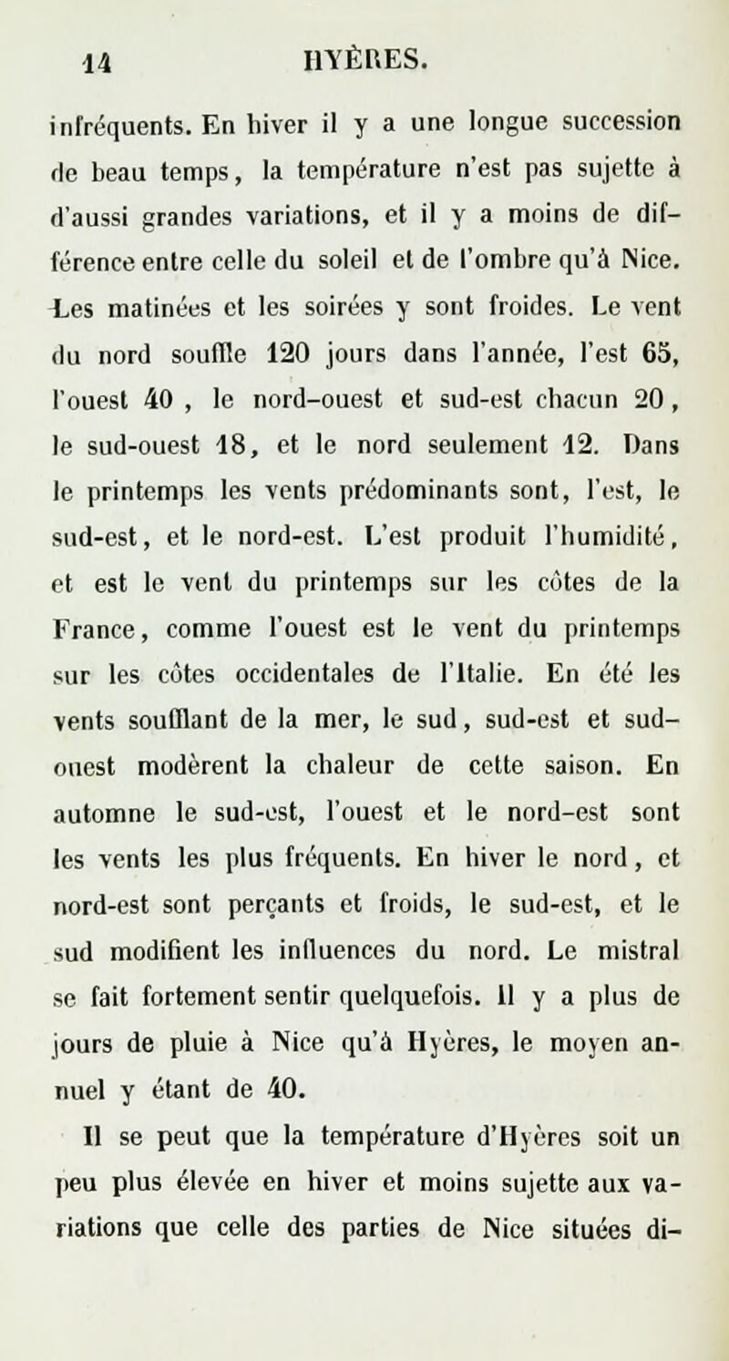 infréquents. En hiver il y a une longue succession de beau temps, la température n'est pas sujette à d'aussi grandes variations, et il y a moins de dif- férence entre celle du soleil et de l'ombre qu'à Nice. Ees matinées et les soirées y sont froides. Le vent du nord souffle 120 jours dans l'année, l'est 65, l'ouest 40 , le nord-ouest et sud-est chacun 20, le sud-ouest 18, et le nord seulement 12. Dans le printemps les vents prédominants sont, l'est, le sud-est, et le nord-est. L'est produit l'humidité, et est le vent du printemps sur les côtes de la France, comme l'ouest est le vent du printemps sur les côtes occidentales de l'Italie. En été les vents soufflant de la mer, le sud, sud-est et sud- ouest modèrent la chaleur de cette saison. En automne le sud-est, l'ouest et le nord-est sont les vents les plus fréquents. En hiver le nord, et nord-est sont perçants et froids, le sud-est, et le sud modifient les influences du nord. Le mistral se fait fortement sentir quelquefois. 11 y a plus de jours de pluie à Nice qu'à Hyères, le moyen an- nuel y étant de 40. Il se peut que la température d'Hyères soit un peu plus élevée en hiver et moins sujette aux va- riations que celle des parties de Nice situées di-