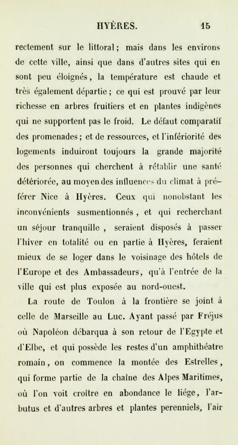 reetement sur le littoral ; mais dans les environs de cette ville, ainsi que dans d'autres sites qui en sont peu éloignés, la température est chaude et très également départie ; ce qui est prouvé par leur richesse en arbres fruitiers et en plantes indigènes qui ne supportent pas le froid. Le défaut comparatif des promenades; et de ressources, et l'infériorité des logements induiront toujours la grande majorité des personnes qui cherchent à rétablir une santé détériorée, au moyen des influences du climat à pré- férer Nice à Hyères. Ceux qui nonobstant les inconvénients susmentionnés, et qui recherchant un séjour tranquille , seraient disposés à passer l'hiver en totalité ou en partie à Hyères, feraient mieux de se loger dans le voisinage des hôtels de l'Europe et des Ambassadeurs, qu'à l'entrée de la ville qui est plus exposée au nord-ouest. La route de Toulon à la frontière se joint à celle de Marseille au Luc. Ayant passé par Fréjus où Napoléon débarqua à son retour de l'Egypte et d'Elbe, et qui possède les restes d'un amphithéâtre- romain , on commence la montée des Eslrelles, qui forme partie de la chaîne des Alpes Maritimes, où l'on voit croître en abondance le liège, l'ar- butus et d'autres arbres et plantes perenniels, l'air