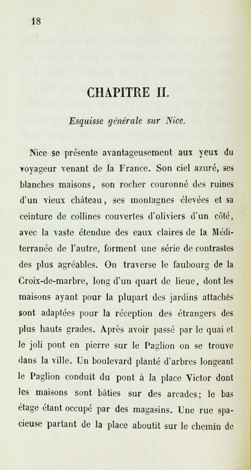 CHAPITRE II. Esquisse générale sur Nice. Nice se présente avantageusement aux yeux du voyageur venant de la France. Son ciel azuré, ses blanches maisons, son rocher couronné des ruines d'un vieux château, ses montagnes élevées et sa ceinture de collines couvertes d'oliviers d'un côté, avec la vaste étendue des eaux claires de la Médi- terranée de l'autre, forment une série de contrastes des plus agréables. On traverse le faubourg de la Croix-de-marbre, long d'un quart de lieue, dont le» maisons ayant pour la plupart des jardins attachés sont adaptées pour la réception des étrangers des plus hauts grades. Après avoir passé par le quai et le joli pont en pierre sur le Paglion on se trouve dans la ville. Un boulevard planté d'arbres longeant le Paglion conduit du pont à la place Victor dont les maisons sont bâties sur des arcades; le bas étage étant occupé par des magasins. Une rue spa- cieuse partant de la place aboutit sur le chemin de