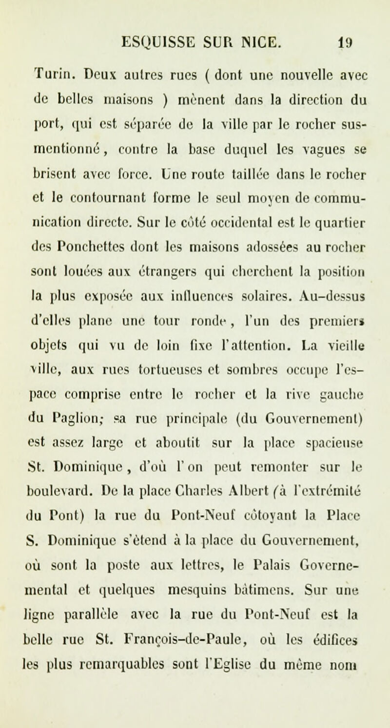 Turin. Deux autres rues ( dont une nouvelle avec de belles maisons ) mènent dans la direction du port, qui est séparée de la ville par le rocher sus- mentionné , contre la base duquel les vagues se brisent avec force. Une route taillée dans le rocher et le contournant forme le seul moyen de commu- nication directe. Sur le côté occidental est le quartier des Ponchettes dont les maisons adossées au rocher sont louées aux étrangers qui cherchent la position la plus exposée aux influences solaires. Au-dessus d'elles plane une tour ronde, l'un des premier* objets qui vu de loin fixe l'attention. La vieille ville, aux rues tortueuses et sombres occupe l'es- pace comprise entre le rocher et la rive gauche du Paglion; sa rue principale (du Gouvernement) est assez large et aboutit sur la place spacieuse St. Dominique, d'où l'on peut remonter sur le boulevard. De la place Charles Albert (à. l'extrémité du Pont) la rue du Pont-Neuf côtoyant la Place S. Dominique s'étend à la place du Gouvernement, où sont la poste aux lettres, le Palais Governe- mental et quelques mesquins bàtimens. Sur une ligne parallèle avec la rue du Pont-Neuf est la belle rue St. François-de-Paule, où les édifices les plus remarquables sont l'Eglise du même nom