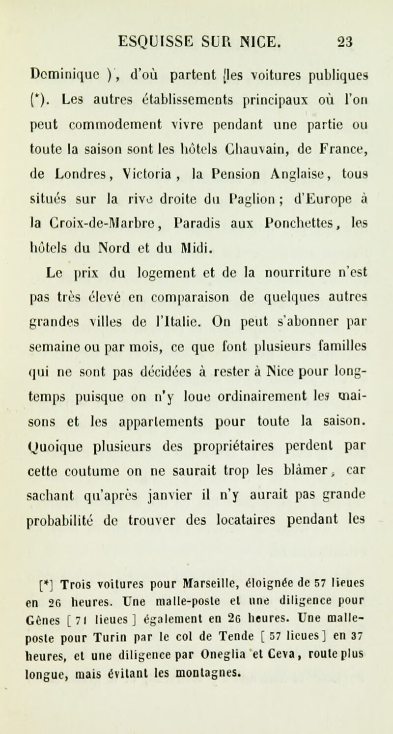 Dominique ), d'où partent [les voitures publiques (*). Les autres établissements principaux où l'on peut commodément vivre pendant une partie ou toute la saison sont les hôtels Chauvain, de France, de Londres, Victoria, la Pension Anglaise, tous situés sur la rive droite du Paglion ; d'Europe à la Ooix-de-]\larbre, Paradis aux Ponchettes, les hôtels du Nord et du Midi. Le prix du logement et de la nourriture n'est pas très élevé en comparaison de quelques autres grandes villes de l'Italie. On peut s'abonner par semaine ou par mois, ce que font plusieurs familles qui ne sont pas décidées à rester à Nice pour long- temps puisque on n'y loue ordinairement les mai- sons et les appartements pour toute la saison. Quoique plusieurs des propriétaires perdent par cette coutume on ne saurait trop les blâmer, car sachant qu'après janvier il n'y aurait pas grande probabilité de trouver des locataires pendant les [*] Trois voitures pour Marseille, éloignée de 57 lieues en 20 heures. Une malle-posle el une diligence pour Gènes [71 lieues] également en 2g heures. Une malle- posle pour Turin par le col de Tende [ 57 lieues] en 37 heures, et une diligence par Oneglia etCeva, roule plus longue, mais évitant les montagnes.