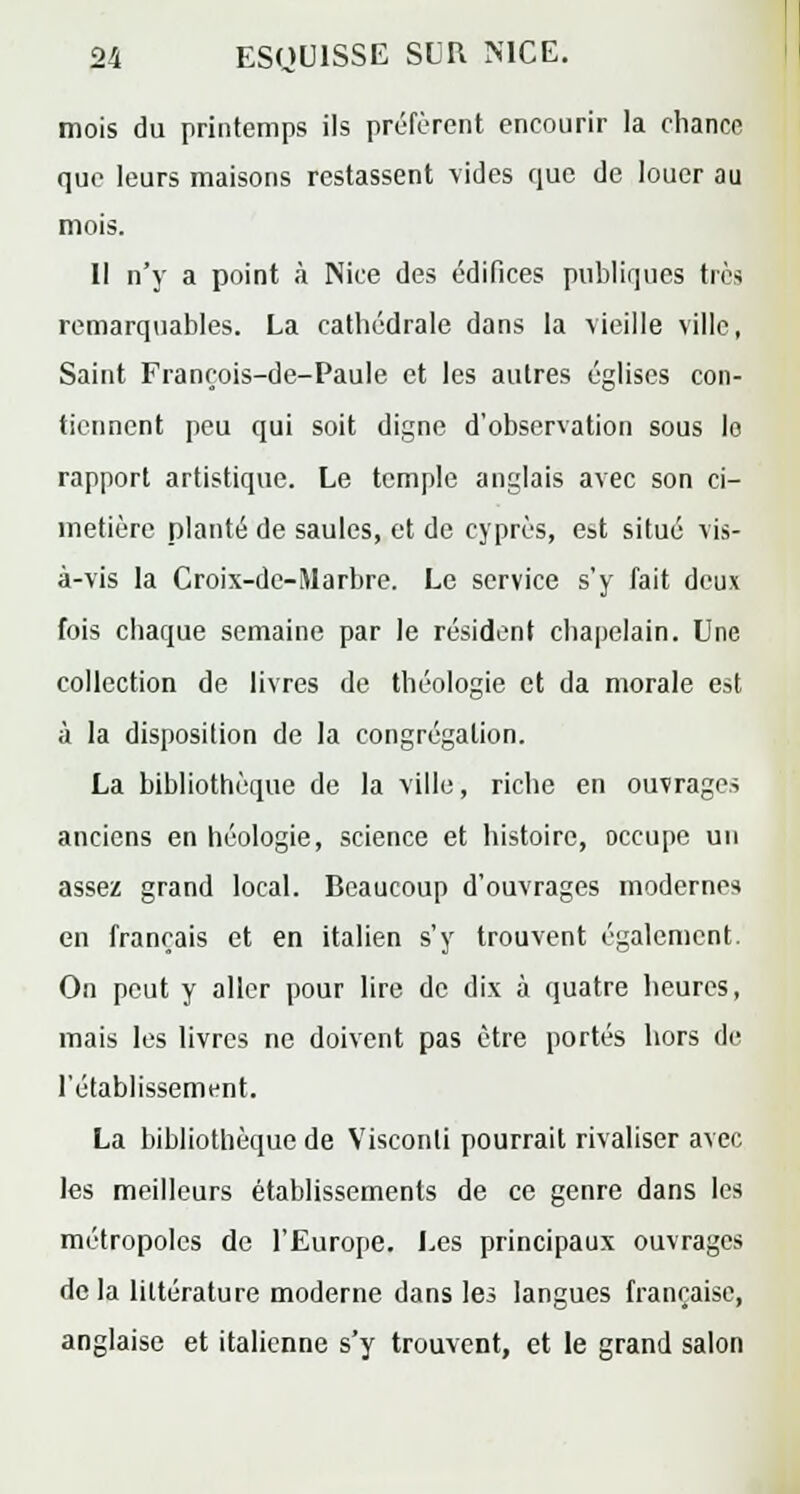 mois du printemps ils préfèrent encourir la chance que leurs maisons restassent vides que de louer au mois. Il n'y a point à Nice des édifices publiques très remarquables. La catbédrale dans la vieille ville, Saint François-de-Paule et les autres églises con- tiennent peu qui soit digne d'observation sous le rapport artistique. Le temple anglais avec son ci- metière planté de saules, et de cyprès, est situé vis- à-vis la Croix-dc-Marbre. Le service s'y fait deux fois chaque semaine par le résident chapelain. Une collection de livres de théologie et da morale est à la disposition de la congrégation. La bibliothèque de la ville, riche en ouvrages anciens en héologie, science et histoire, occupe un assez grand local. Beaucoup d'ouvrages modernes en français et en italien s'y trouvent également. On peut y aller pour lire de dix à quatre heures, mais les livres ne doivent pas être portés hors de l'établissement. La bibliothèque de Visconli pourrait rivaliser avec les meilleurs établissements de ce genre dans les métropoles de l'Europe. Les principaux ouvrages delà littérature moderne dans les langues française, anglaise et italienne s'y trouvent, et le grand salon