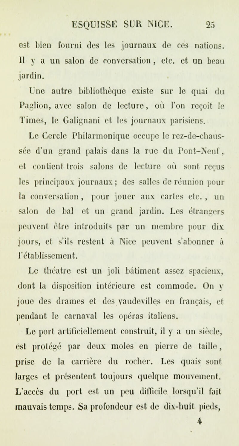 est bien fourni des les journaux de ces nations. Il y a un salon de conversation , etc. et un beau jardin. Une autre bibliothèque existe sur le quai du Paglion, avec salon de lecture, où l'on reçoit le Times, le Galignani et les journaux parisiens. Le Cercle Philannonique occupe le rez-dc-chaus- sée d'un grand palais dans la rue du Pont-Neuf, et contient trois salons de lecture où sont reçus les principaux journaux ; des salles de réunion pour la conversation , pour jouer aux cartes etc. , un salon de bal et un grand jardin. Les étrangers peuvent être introduits par un membre pour dix jours, et s'ils restent à Nice peuvent s'abonner ,'i l'établissement. Le théâtre est un joli bâtiment assez spacieux, dont la disposition intérieure est commode. On y joue des drames et des vaudevilles en français, et pendant le carnaval les opéras italiens. Le port artificiellement construit, il y a un siècle, est protégé par deux moles en pierre de taille, prise de la carrière du rocher. Les quais sont larges et présentent toujours quelque mouvement. L'accès du port est un peu difficile lorsqu'il fait mauvais temps. Sa profondeur est de dix-huit pieds, \