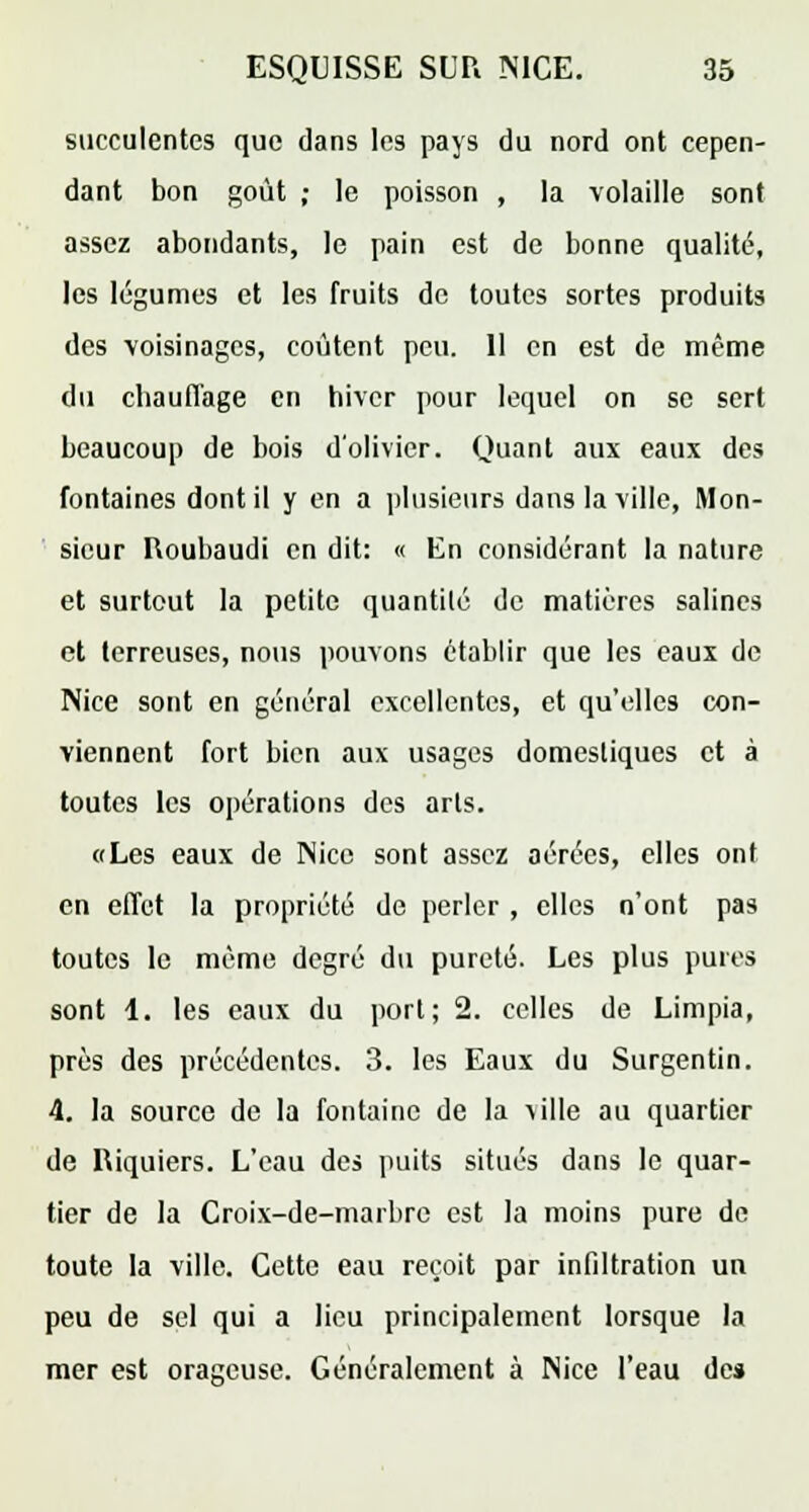 succulentes que dans les pays du nord ont cepen- dant bon goût ; le poisson , la volaille sont assez abondants, le pain est de bonne qualité, les légumes et les fruits de toutes sortes produits des voisinages, coûtent peu. Il en est de même du chauffage en hiver pour lequel on se sert beaucoup de bois d'olivier. Quant aux eaux des fontaines dont il y en a plusieurs dans la ville, Mon- sieur Houbaudi en dit: « En considérant la nature et surtout la petite quantité de matières salines et terreuses, nous pouvons établir que les eaux de Nice sont en général excellentes, et qu'elles con- viennent fort bien aux usages domestiques et à toutes les opérations des arts. «Les eaux de Nice sont assez aérées, elles ont en effet la propriété de perler , elles n'ont pas toutes le même degré du pureté. Les plus pures sont 1. les eaux du port; 2. celles de Limpia, près des précédentes. 3. les Eaux du Surgentin. 4. la source de la fontaine de la 'ulle au quartier de Riquiers. L'eau des puits situés dans le quar- tier de la Croix-de-marbre est la moins pure de toute la ville. Cette eau reçoit par infiltration un peu de sel qui a lieu principalement lorsque la mer est orageuse. Généralement à Nice l'eau de»