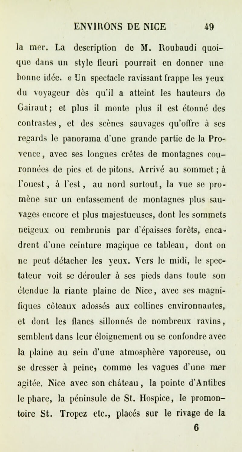 la mer. La description de M. Roubaudi quoi- que dans un style fleuri pourrait en donner une bonne idée. « Un spectacle ravissant frappe les yeux du voyageur dès qu'il a atteint les hauteurs do Gaiiaut; et plus il monte plus il est étonné des contrastes, et des scènes sauvages qu'offre à ses regards le panorama d'une grande partie de la Pro- vence, avec ses longues crêtes de montagnes cou- ronnées do pics et de pitons. Arrivé au sommet ; à l'ouest, à l'est, au nord surtout, la vue se pro- mène sur un entassement de montagnes plus sau- vages encore et plus majestueuses, dont les sommets neigeux ou rembrunis par d'épaisses forêts, enca- drent d'une ceinture magique ce tableau, dont on ne peut détacher les yeux. Vers le midi, le spec- tateur voit se dérouler à ses pieds dans toute son étendue la riante plaine do Nice, avec ses magni- fiques coteaux adossés aux collines environnantes, et dont les flancs sillonnés de nombreux ravins, semblent dans leur éloignement ou se confondre avec la plaine au sein d'une atmosphère vaporeuse, ou se dresser à peinej comme les vagues d'une mer agitée. Nice avec son château, la pointe d'Antibes le phare, la péninsule de St. Hospice, le promon- toire St. Tropez etc., placés sur le rivage de la 6