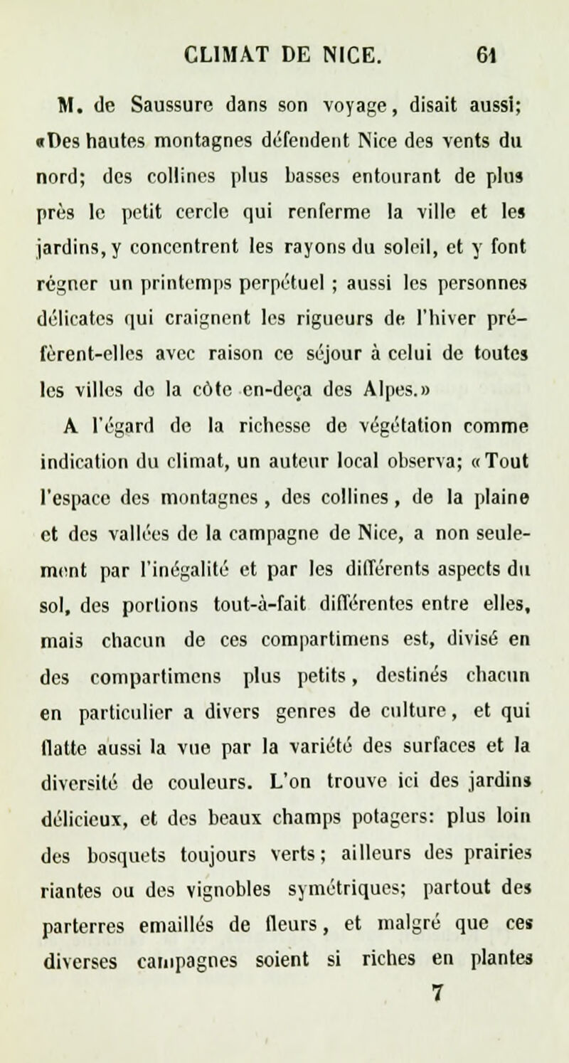 M. de Saussure dans son voyage, disait aussi; «Des hautes montagnes défendent Nice des vents du nord; des collines plus basses entourant de plus près le petit cercle qui renferme la ville et le§ jardins, y concentrent les rayons du soleil, et y font régner un printemps perpétuel ; aussi les personnes délicates qui craignent les rigueurs de l'hiver pré- fèrent-elles avec raison ce séjour à celui de toutes les villes de la côte cn-deça des Alpes.» A l'égard de la richesse de végétation comme indication du climat, un auteur local observa; «Tout l'espace des montagnes , des collines, de la plaine et des vallées de la campagne de Nice, a non seule- ment par l'inégalité et par les différents aspects du sol, des portions tout-à-fait différentes entre elles, mais chacun de ces compartimens est, divisé en des compartimens plus petits, destinés chacun en particulier a divers genres de culture, et qui flatte aussi la vue par la variété des surfaces et la diversité de couleurs. L'on trouve ici des jardin» délicieux, et des beaux champs potagers: plus loin des bosquets toujours verts; ailleurs des prairies riantes ou des vignobles symétriques; partout des parterres emaillés de fleurs, et malgré que ces diverses campagnes soient si riches en plantes 7