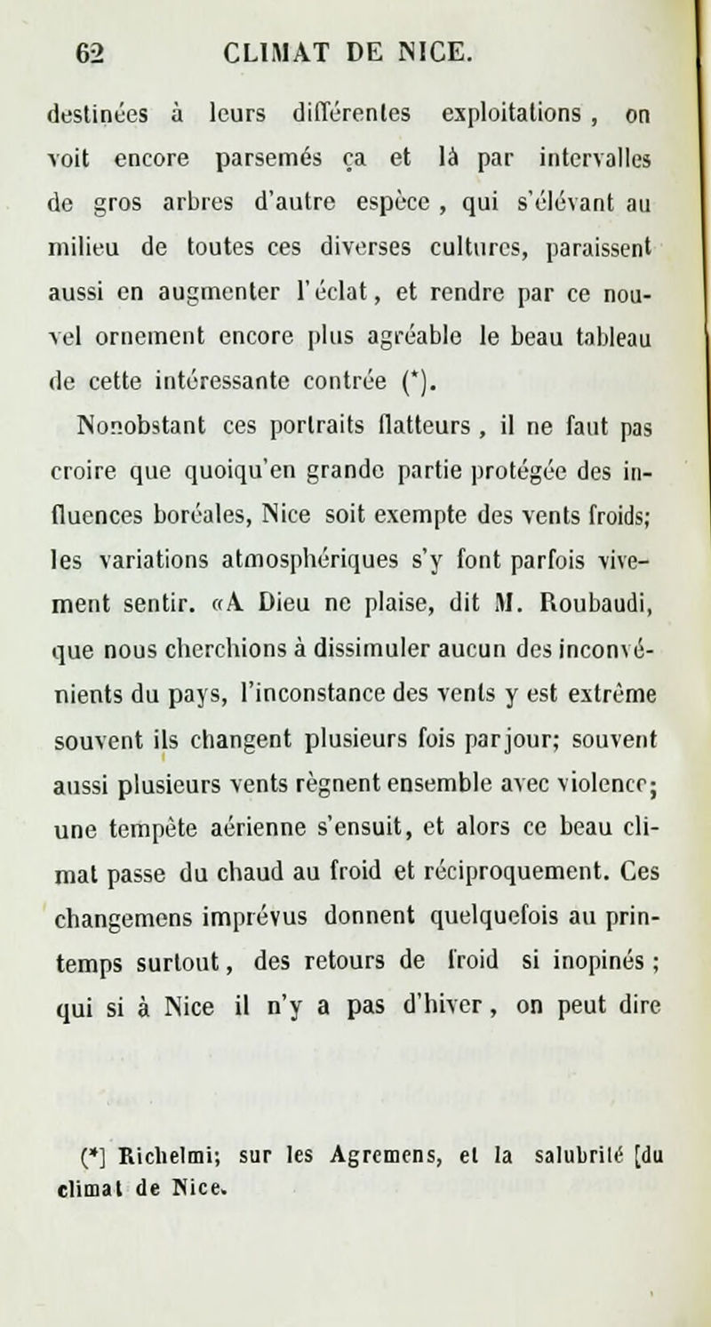 destinées à leurs différentes exploitations , on voit encore parsemés ça et là par intervalles de gros arbres d'autre espèce , qui s'élévant au milieu de toutes ces diverses cultures, paraissent aussi en augmenter l'éclat, et rendre par ce nou- vel ornement encore plus agréable le beau tableau de cette intéressante contrée (*). Nonobstant ces portraits flatteurs , il ne faut pas croire que quoiqu'en grande partie protégée des in- fluences boréales, Nice soit exempte des vents froids; les variations atmosphériques s'y font parfois vive- ment sentir. «A Dieu ne plaise, dit M. Roubaudi, que nous cherchions à dissimuler aucun des inconvé- nients du pays, l'inconstance des vents y est extrême souvent ils changent plusieurs fois parjour; souvent aussi plusieurs vents régnent ensemble avec violence; une tempête aérienne s'ensuit, et alors ce beau cli- mat passe du chaud au froid et réciproquement. Ces changemens imprévus donnent quelquefois au prin- temps surtout, des retours de froid si inopinés ; qui si à Nice il n'y a pas d'hiver, on peut dire (»] Richelmi; sur les Agremens, et la salubrité [du climat de Nice.