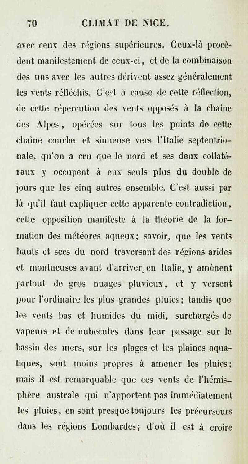 avec ceux des régions supérieures. Ceux-là procè- dent manifestement de ceux-ci, et de la combinaison des uns avec les autres dérivent assez généralement les vents réfléchis. C'est à cause de cette réflection, de cette répercution des vents opposés à la chaîne des Alpes, opérées sur tous les points de cette chaîne courbe et sinueuse vers l'Italie septentrio- nale, qu'on a cru que le nord et ses deux collaté- raux y occupent à eux seuls plus du double de jours que les cinq autres ensemble. C'est aussi par là qu'il faut expliquer cette apparente contradiction, cette opposition manifeste à la théorie de la for- mation des météores aqueux; savoir, que les vents hauts et secs du nord traversant des régions arides et montueuses avant d'arriver,en Italie, y amènent partout de gros nuages pluvieux, et y versent pour l'ordinaire les plus grandes pluies ; tandis que les vents bas et humides du midi, surchargés de vapeurs et de nubeculcs dans leur passage sur le bassin des mers, sur les plages et les plaines aqua- tiques, sont moins propres à amener les pluies; mais il est remarquable que ces vents de l'hémis- phère australe qui n'apportent pas immédiatement les pluies, en sont presque toujours les précurseurs dans les régions Lombardes; d'où il est à croire