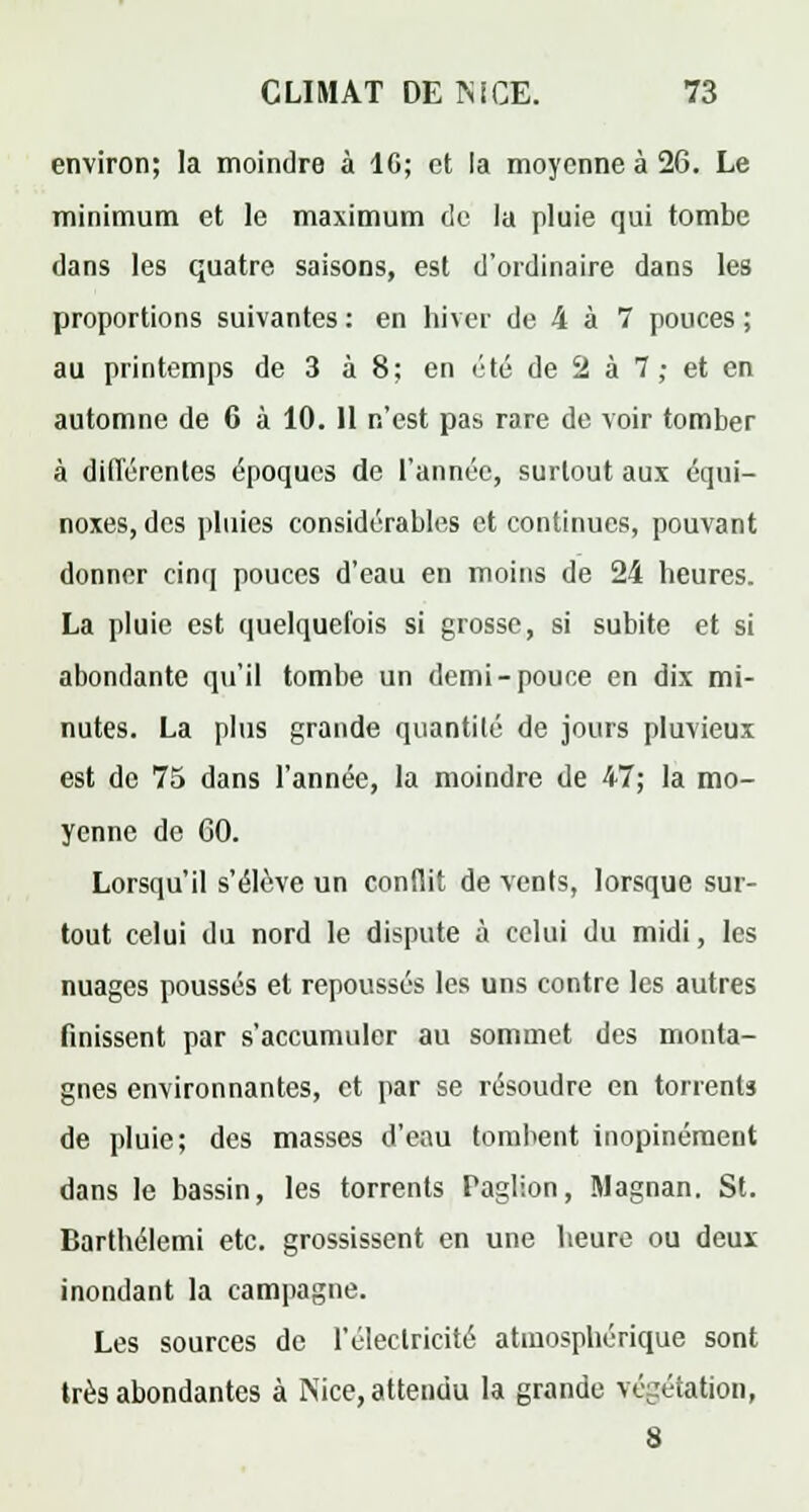 environ; la moindre à 1G; et la moyenne à 26. Le minimum et le maximum de la pluie qui tombe dans les quatre saisons, est d'ordinaire dans les proportions suivantes : en hiver de 4 à 7 pouces ; au printemps de 3 à 8; en été de 2 à 7 ; et en automne de 6 à 10. 11 n'est pas rare de voir tomber à différentes époques de l'année, surtout aux équi- noxes,dcs pluies considérables et continues, pouvant donner cinq pouces d'eau en moins de 24 heures. La pluie est quelquefois si grosse, si subite et si abondante qu'il tombe un demi-pouce en dix mi- nutes. La plus grande quantité de jours pluvieux est de 75 dans l'année, la moindre de 47; la mo- yenne de 60. Lorsqu'il s'élève un conflit de vents, lorsque sur- tout celui du nord le dispute à celui du midi, les nuages poussés et repoussés les uns contre les autres finissent par s'accumuler au sommet des monta- gnes environnantes, et par se résoudre en torrents de pluie; des masses d'eau tombent inopinément dans le bassin, les torrents Paglion, Magnan. St. Barthélemi etc. grossissent en une heure ou deux inondant la campagne. Les sources de l'électricité atmosphérique sont très abondantes à Nice, attendu la grande végétation, 8