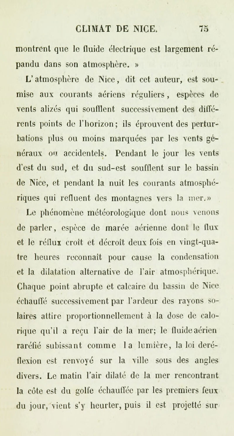 montrent que le fluide électrique est largement ré- pandu dans son atmosphère. » L'atmosphère de Nice, dit cet auteur, est sou- mise aux courants aériens réguliers, espèces de vents alizés qui souillent successivement des diffé- rents points de l'horizon; ils éprouvent des pertur- bations plus ou moins marquées par les vents gé- néraux oa accidentels. Pendant le jour les vents d'est du sud, et du sud-est soufflent sur le bassin de Nice, et pendant la nuit les courants atmosphé- riques qui refluent des montagnes vers la mer.» Le phénomène météorologique dont non* venons de parler, espèce de marée aérienne dont le ilux et le réflui croit et décroit deux fois en vingt-qua- tre heures reconnaît pour cause la condensation et la dilatation alternative de l'air atmosphérique. Chaque point abrupte et calcaire du bassin de Nice échauffé successivement par l'ardeur des rayons so- laires attire proportionnellement à la dose de calo- rique qu'il a reçu l'air de. la mer; le fluide aérien raréfié subissant comme la lumière, la loi deré- flexion est renvoyé sur la ville sous des angles divers. Le matin l'air dilaté de la mer rencontrant la côte est du golfe échauffée par les premiers feux du jour, vient s'y heurter, puis il est projette sur