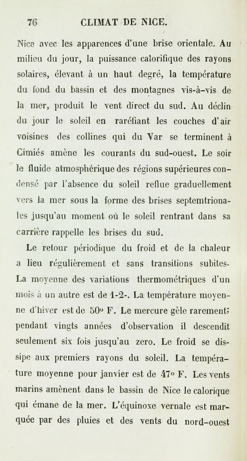 Nice avec les apparences d'une brise orientale. Au milieu du jour, la puissance calorifique des rayons solaires, élevant à un haut degré, la température du fond du bassin et des montagnes vis-à-vis de la mer, produit le vent direct du sud. Au déclin du jour le soleil en raréfiant les couches d'air voisines des collines qui du Var se terminent à Cimiés amène les courants du sud-ouest. Le soir le fluide atmosphérique des régions supérieures con- densé par l'absence du soleil reflue graduellement vers la mer sous la forme des brises septemtriona- les jusqu'au moment où le soleil rentrant dans sa carrière rappelle les brises du sud. Le retour périodique du froid et de la chaleur a lieu régulièrement et sans transitions subites- La moyenne des variations thermométriques d'un mois à un autre est de 1-2-. La température moyen- ne d'hiver est de 50° F. Le mercure gèle rarement; pendant vingts années d'observation il descendit seulement six fois jusqu'au zéro. Le froid se dis- sipe aux premiers rayons du soleil. La tempéra- ture moyenne pour janvier est de 47° F. Les vents marins amènent dans le bassin de Nice le calorique qui émane de la mer. L'équinoxe vernale est mar- quée par des pluies et des vents du nord-ouest