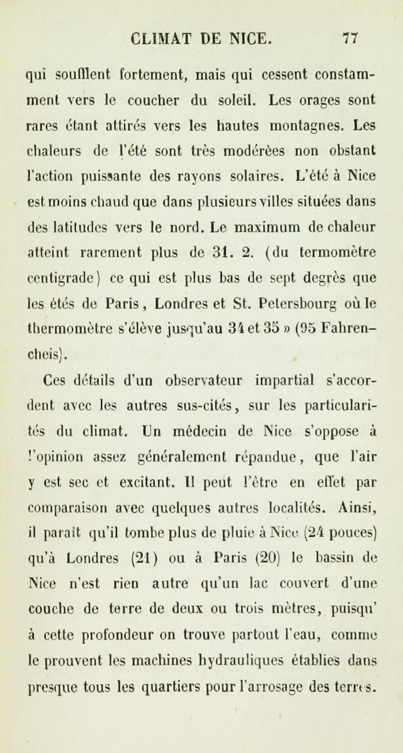 qui soufflent fortement, mais qui cessent constam- ment vers le coucher du soleil. Les orages sont rares étant attirés vers les hautes montagnes. Les chaleurs de l'été sont très modérées non obstant l'action puissante des rayons solaires. L'été à Nice est moins chaud que dans plusieurs villes situées dans des latitudes vers le nord. Le maximum de chaleur atteint rarement plus de 31. 2. (du termomètre centigrade) ce qui est plus bas de sept degrés que les étés de Paris, Londres et St. Petersbourg où le thermomètre s'élève jusqu'au 34 et 35 » (95 Fahren- cheis). Ces détails d'un observateur impartial s'accor- dent avec les autres sus-cités, sur les particulari- tés du climat. Un médecin de Nice s'oppose à l'opinion assez généralement répandue, que l'air y est sec et excitant. Il peut l'être en effet par comparaison avec quelques autres localités. Ainsi, il parait qu'il tombe plus de pluie à Nice (2-4 pouces) qu'à Londres (21) ou à Paris (20) le bassin de Nice n'est rien autre qu'un lac couvert d'une couche de terre de deux ou trois mètres, puisqu' à cette profondeur on trouve partout l'eau, comme le prouvent les machines hydrauliques établies dans presque tous les quartiers pour l'arrosage des terres.