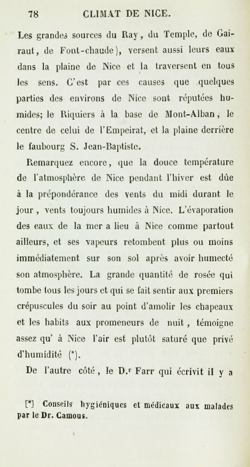 Les grandes sources du Ray, du Temple, de Gai- raut, de Font-chaude), versent aussi leurs eaux dans la plaine de Nice et la traversent en tous les sens. C'est par ces causes que quelques parties des environs de Nice sont réputées hu- mides; le Piiquiers à la base de Mont-Alban, le centre de celui de l'Empeirat, et la plaine derrière le faubourg S. Jean-Baptiste. Piemarquez encore, que la douce température de l'atmosphère de Nice pendant l'hiver est due à la prépondérance des vents du midi durant le jour , vents toujours humides à Nice. L'évaporation des eaux de la mer a lieu à Nice comme partout ailleurs, et ses vapeurs retombent plus ou moins immédiatement sur son sol après avoir humecté son atmosphère. La grande quantité de rosée qui tombe lous les jours et qui se fait sentir aux premiers crépuscules du soir au point d'amolir les chapeaux et les habits aux promeneurs de nuit , témoigne assez qu' à Nice l'air est plutôt saturé que privé d'humidité (*). De l'autre côté, le D.r Farr qui écrivit il y a [*] Conseils hygiéniques et médicaux aux malades par le Dr. Camous.