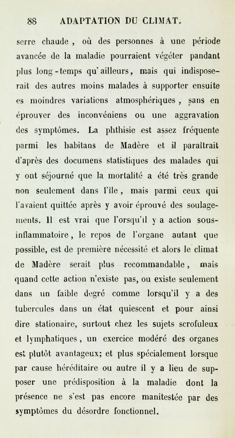 serre chaude , où des personnes à une période avancée de la maladie pourraient végéter pandant plus long-temps qu'ailleurs, mais qui indispose- rait des autres moins malades à supporter ensuite es moindres variations atmosphériques , sans en éprouver des inconvéniens ou une aggravation des symptômes. La phthisie est assez fréquente parmi les habitans de Madère et il paraîtrait d'après des documens statistiques des malades qui y ont séjourné que la mortalité a été très grande non seulement dans l'ile, mais parmi ceux qui l'avaient quittée après y avoir éprouvé des soulage- ments. Il est vrai que l'orsqu'il y a action sous- inflammatoire , le repos de l'organe autant que possible, est de première nécessité et alors le climat de Madère serait plus recommandable, mais quand cette action n'existe pas, ou existe seulement dans un faible degré comme lorsqu'il y a des tubercules dans un état quiescent et pour ainsi dire stationaire, surtout chez les sujets scrofuleux et lymphatiques , un exercice modéré des organes est plutôt avantageux; et plus spécialement lorsque par cause héréditaire ou autre il y a lieu de sup- poser une prédisposition à la maladie dont la présence ne s'est pas encore maniteslée par des symptômes du désordre fonctionnel.