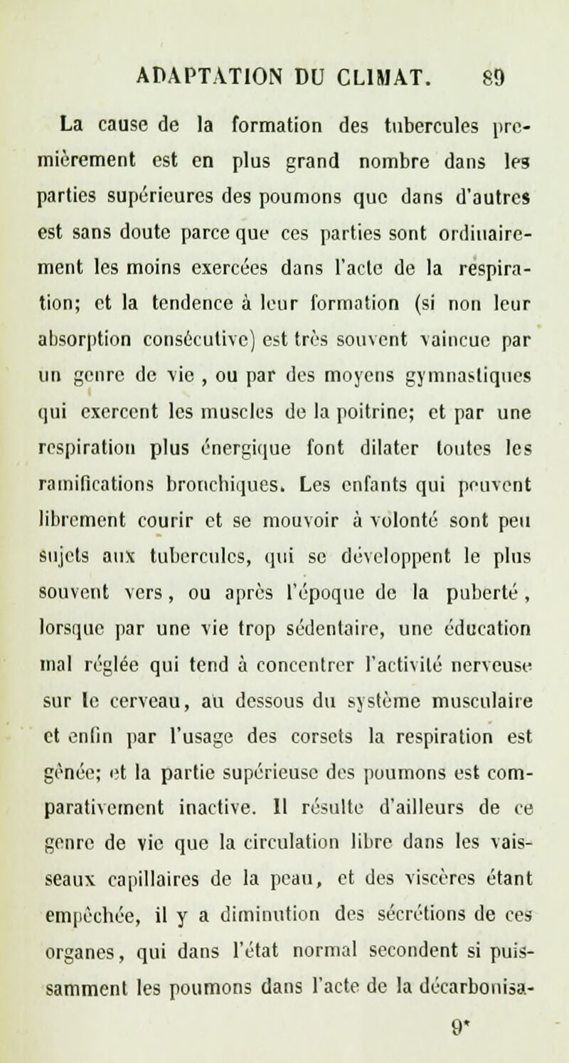 La cause de la formation des tubercules pre- mièrement est en plus grand nombre dans les parties supérieures des poumons que dans d'autres est sans doute parce que ces parties sont ordinaire- ment les moins exercées dans l'acte de la respira- tion; et la tendence à leur formation (si non leur absorption consécutive) est très souvent vaincue par un genre de vie , ou par des moyens gymnastique! qui exercent les muscles de la poitrine; et par une respiration plus énergique font dilater toutes les ramifications bronchiques* Les enfants qui peuvent librement courir et se mouvoir à volonté sont peu sujets aux tubercules, qui se développent le plus souvent vers, ou après l'époque de la puberté, lorsque par une vie trop sédentaire, une éducation mal réglée qui tend à concentrer l'activité nerveuse sur le cerveau, au dessous du système musculaire et enfin par l'usage des corsets la respiration est gênée; et la partie supérieusc des poumons est com- parativement inactive. Il résulte d'ailleurs de ce genre de vie que la circulation libre dans les vais- seaux capillaires de la peau, et des viscères étant empêchée, il y a diminution des sécrétions de ces organes, qui dans l'état normal secondent si puis- samment les poumons dans l'acte de la décarbonisa- 9*