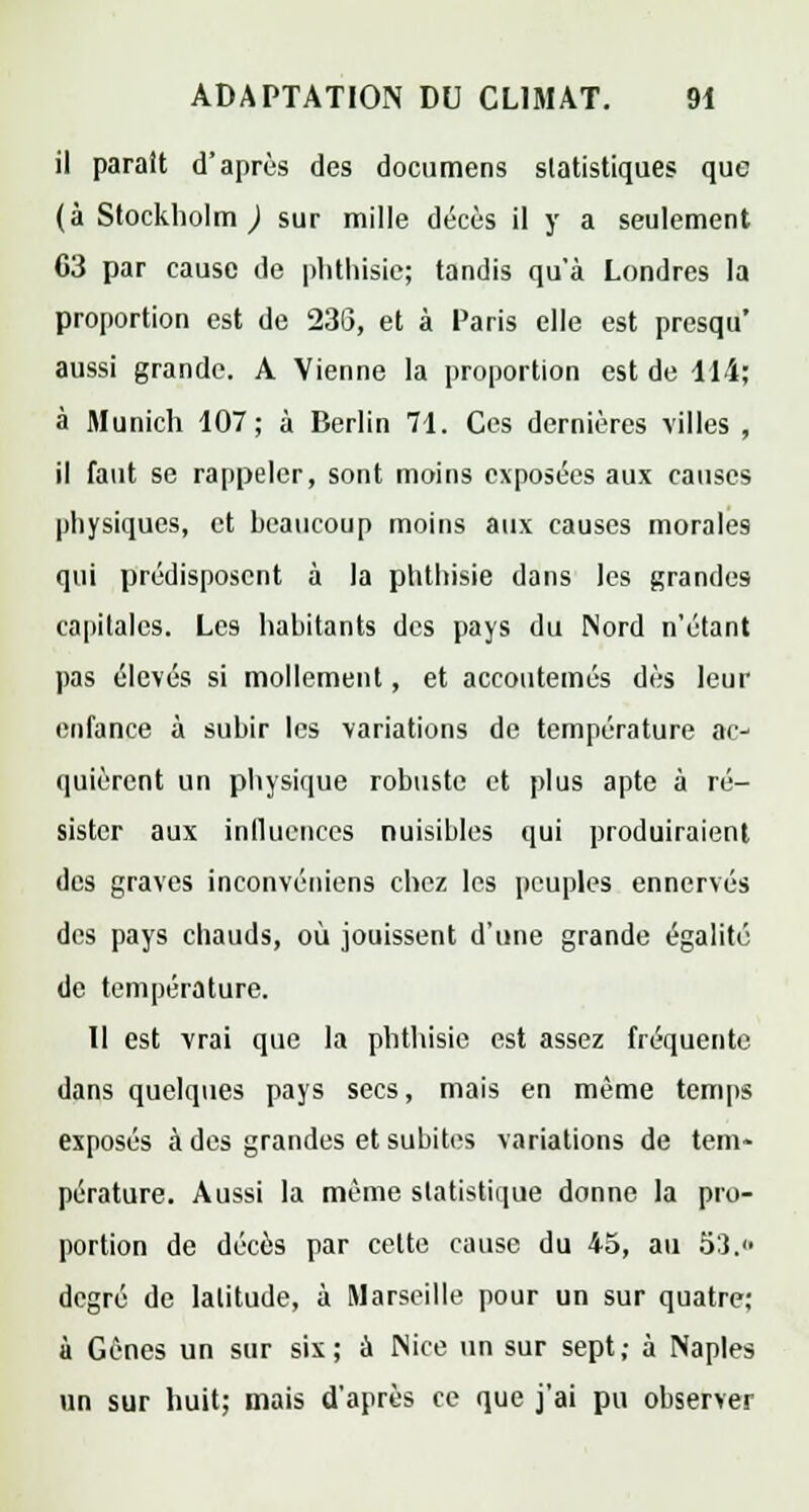 il paraît d'après des documens statistiques que (à Stockholm ) sur mille décès il y a seulement C3 par cause de plithisie; tandis qu'à Londres la proportion est de 23G, et à Paris elle est presqu* aussi grande. A Vienne la proportion est de 114; à Munich 107; à Derlin 71. Ces dernières villes, il faut se rappeler, sont moins exposées aux causes physiques, et hcaticoup moins aux causes morales qui prédisposent à la phthisie dans les grandes capitales. Les habitants des pays du INord n'étant pas élevés si mollement, et accoutemés dès leur enfance à subir les variations de température ac- quièrent un physique robuste et plus apte à ré- sister aux influences nuisibles qui produiraient des graves inconvéniens chez les peuples ennervés des pays chauds, où jouissent d'une grande égalité de température. Il est vrai que la phthisie est assez fréquente dans quelques pays secs, mais en même temps exposés à des grandes et subites variations de tem- pérature. Aussi la même statistique donne la pro- portion de décès par cette cause du 45, au 53. degré de latitude, à Marseille pour un sur quatre; à Gènes un sur six; à Nice un sur sept; à Naples un sur huit; mais d'après ce que j'ai pu observer