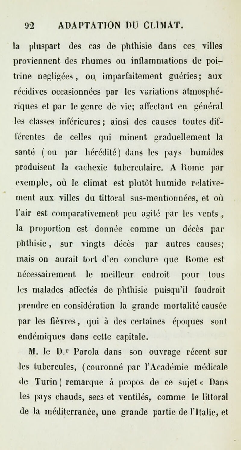 la pluspart des cas de phthisie dans ces villes proviennent des rhumes ou inflammations de poi- trine négligées, ou imparfaitement guéries; aux récidives occasionnées par les variations atmosphé- riques et par le genre de vie; affectant en général les classes inférieures; ainsi des causes toutes dif- férentes de celles qui minent graduellement la santé (ou par hérédité) dans les pays humides produisent la cachexie tuherculaire. A Rome par exemple, où le climat est plutôt humide relative- ment aux villes du tittoral sus-mention nées, et où l'air est comparativement peu agité par les vents , la proportion est donnée comme un décès par phthisie, sur vingts décès par autres causes; mais on aurait tort d'en conclure que Home est nécessairement le meilleur endroit pour tous les malades affectés de phthisie puisqu'il faudrait prendre en considération la grande mortalité causée par les fièvres, qui à des certaines époques sont endémiques dans celte capitale. M. le D.r Parola dans son ouvrage récent sur les tubercules, (couronné par l'Académie médicale de Turin ) remarque à propos de ce sujet « Dans les pays chauds, secs et ventilés, comme le littoral de la méditerranée, une grande partie de l'Halie, et