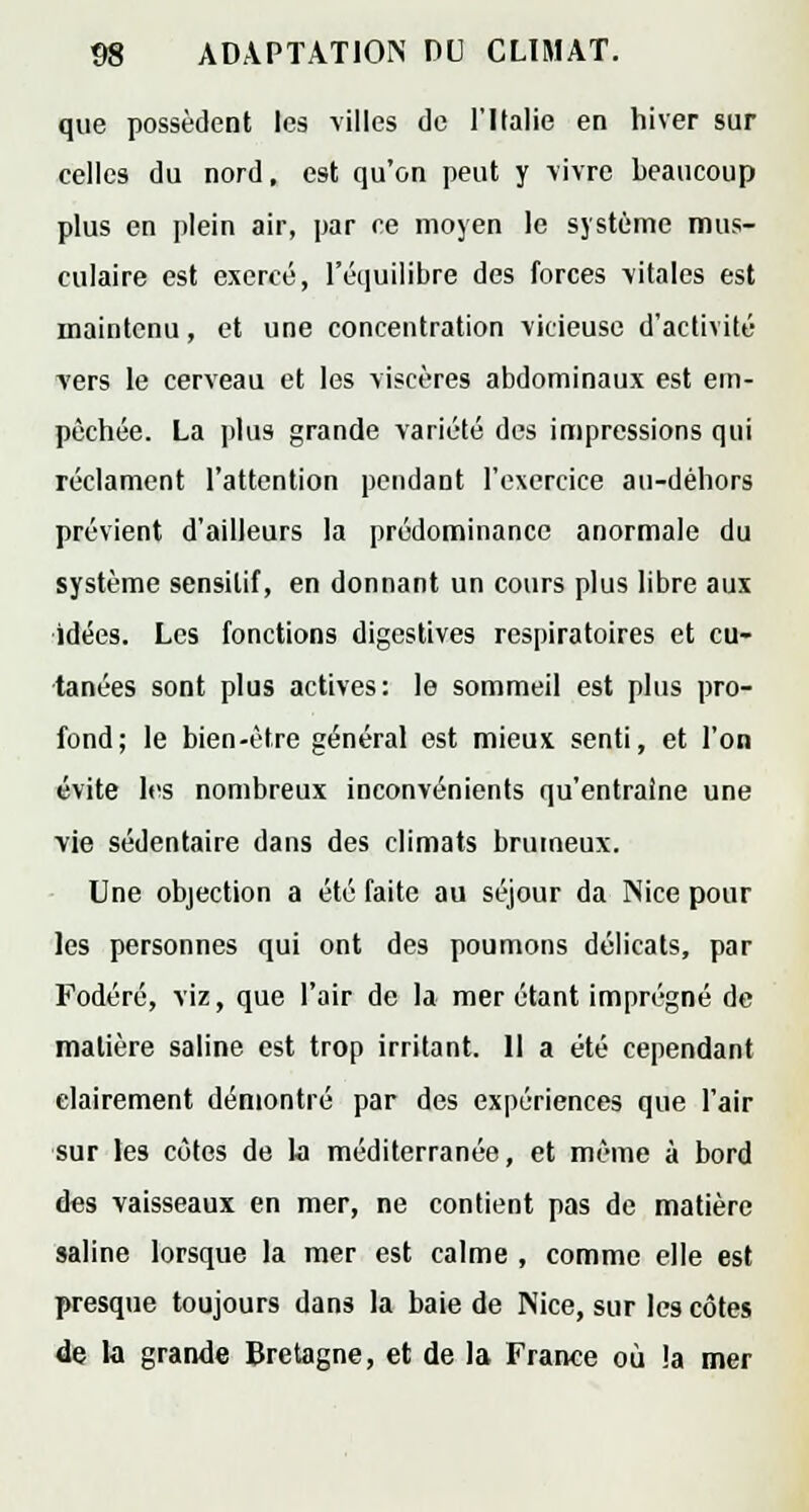 que possèdent les villes de l'Italie en hiver sur celles du nord, est qu'on peut y vivre beaucoup plus en plein air, par ce moyen le système mus- culaire est exercé, l'équilibre des forces -vitales est maintenu, et une concentration 'vicieuse d'activité -vers le cerveau et les viscères abdominaux est em- pêchée. La plus grande variété des impressions qui réclament l'attention pendant l'exercice au-déhors prévient d'ailleurs la prédominance anormale du système sensilif, en donnant un cours plus libre aux idées. Les fonctions digestives respiratoires et cu- tanées sont plus actives: le sommeil est plus pro- fond; le bien-être général est mieux senti, et l'on évite les nombreux inconvénients qu'entraîne une vie sédentaire dans des climats brumeux. Une objection a été faite au séjour da Nice pour les personnes qui ont des poumons délicats, par Fodéré, viz, que l'air de la mer étant imprégné de matière saline est trop irritant. 11 a été cependant clairement démontré par des expériences que l'air sur les côtes de la méditerranée, et même à bord des vaisseaux en mer, ne contient pas de matière saline lorsque la mer est calme , comme elle est presque toujours dans la baie de Nice, sur les côtes de la grande Bretagne, et de la France où la mer