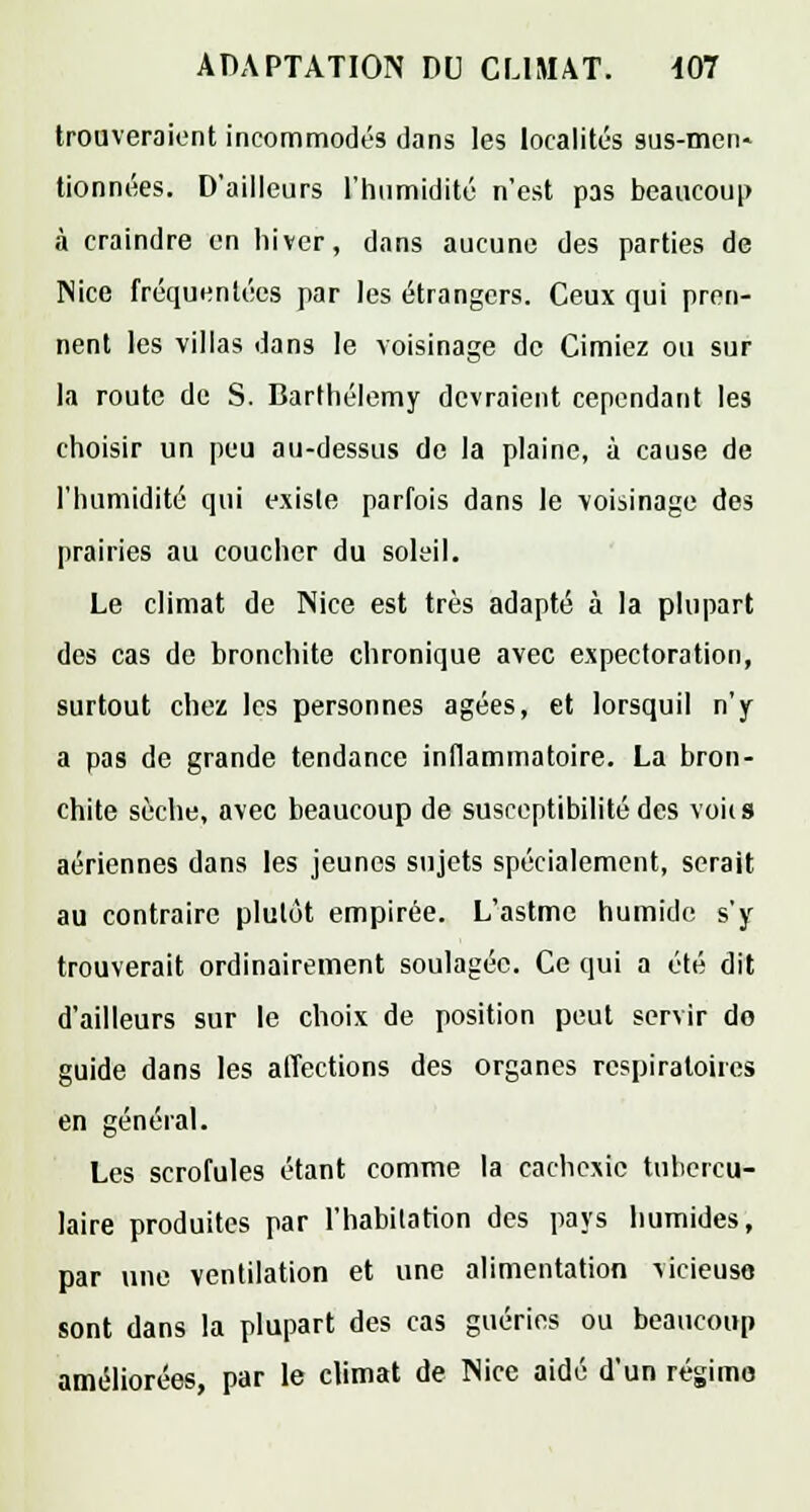 trouveraient incommodés dans les localités sus-men» tionnées. D'ailleurs l'humidité n'est pas beaucoup à craindre en hiver, dans aucune des parties de Nice fréquentées par les étrangers. Ceux qui pren- nent les villas dans le voisinage de Cimiez ou sur la route de S. Barthélémy devraient cependant les choisir un peu au-dessus do la plaine, à cause de l'humidité qui existe parfois dans le voisinage des prairies au coucher du soleil. Le climat de Nice est très adapté à la plupart des cas de bronchite chronique avec expectoration, surtout chez les personnes âgées, et lorsquil n'y a pas de grande tendance inflammatoire. La bron- chite sèche, avec beaucoup de susceptibilité des vous aériennes dans les jeunes sujets spécialement, serait au contraire plutôt empirée. L'astmc humide s'y trouverait ordinairement soulagée. Ce qui a été dit d'ailleurs sur le choix de position peut servir do guide dans les affections des organes respiratoires en général. Les scrofules étant comme la cachexie tubercu- laire produites par l'habitation des pays humides, par une ventilation et une alimentation Mcieuse sont dans la plupart des cas guéries ou beaucoup améliorées, par le climat de Nice aidé d'un régime