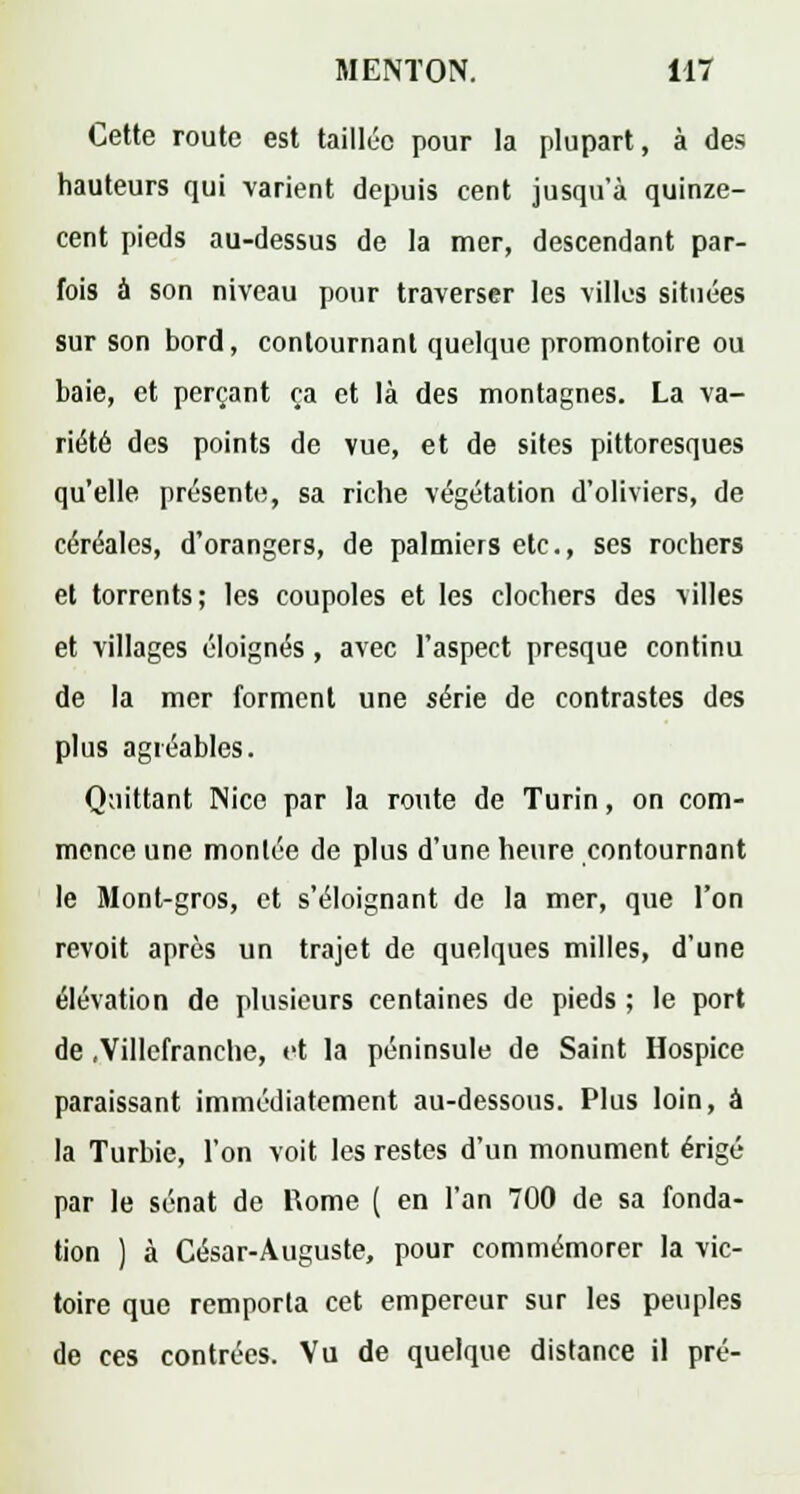 Cette route est taillée pour la plupart, à des hauteurs qui varient depuis cent jusqu'à quinze- cent pieds au-dessus de la mer, descendant par- fois à son niveau pour traverser les villes situées sur son bord, contournant quelque promontoire ou baie, et perçant ça et là des montagnes. La va- riété des points de vue, et de sites pittoresques qu'elle présente;, sa riche végétation d'oliviers, de céréales, d'orangers, de palmiers etc., ses rochers et torrents; les coupoles et les clochers des villes et villages éloignés, avec l'aspect presque continu de la mer forment une série de contrastes des plus agréables. Quittant Nice par la route de Turin, on com- mence une montée de plus d'une heure contournant le Mont-gros, et s'éloignant de la mer, que l'on revoit après un trajet de quelques milles, d'une élévation de plusieurs centaines de pieds ; le port de .Villefranche, et la péninsule de Saint Hospice paraissant immédiatement au-dessous. Plus loin, à la Turbie, l'on voit les restes d'un monument érigé par le sénat de Rome ( en l'an 700 de sa fonda- tion ) à César-Auguste, pour commémorer la vic- toire que remporta cet empereur sur les peuples de ces contrées. Vu de quelque distance il pré-