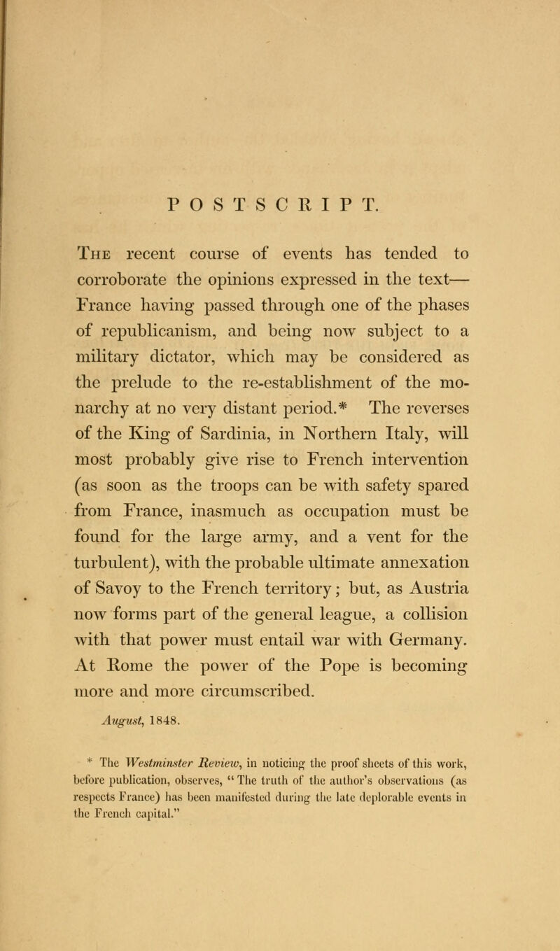 POSTSCRIPT. The recent course of events has tended to corroborate the opinions expressed in the text— France having passed through one of the phases of republicanism, and being now subject to a military dictator, which may be considered as the prelude to the re-establishment of the mo- narchy at no very distant period.* The reverses of the King of Sardinia, in Northern Italy, will most probably give rise to French intervention (as soon as the troops can be with safety spared from France, inasmuch as occupation must be found for the large army, and a vent for the turbulent), with the probable ultimate annexation of Savoy to the French territory; but, as Austria now forms part of the general league, a collision with that power must entail war with Germany. At Rome the power of the Pope is becoming more and more circumscribed. August, 1848. * The Westminster Revieiv, in noticing the proof sheets of this work, before publication, observes,  The truth of the author's observations (as respects France) lias been manifested during- the late deplorable events in the French capital.